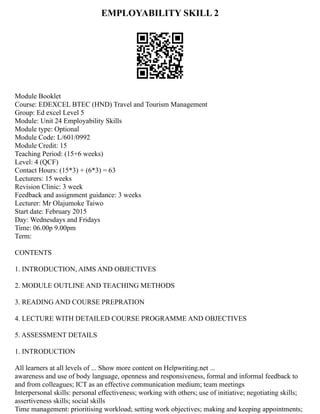 EMPLOYABILITY SKILL 2
Module Booklet
Course: EDEXCEL BTEC (HND) Travel and Tourism Management
Group: Ed excel Level 5
Module: Unit 24 Employability Skills
Module type: Optional
Module Code: L/601/0992
Module Credit: 15
Teaching Period: (15+6 weeks)
Level: 4 (QCF)
Contact Hours: (15*3) + (6*3) = 63
Lecturers: 15 weeks
Revision Clinic: 3 week
Feedback and assignment guidance: 3 weeks
Lecturer: Mr Olajumoke Taiwo
Start date: February 2015
Day: Wednesdays and Fridays
Time: 06.00p 9.00pm
Term:
CONTENTS
1. INTRODUCTION, AIMS AND OBJECTIVES
2. MODULE OUTLINE AND TEACHING METHODS
3. READING AND COURSE PREPRATION
4. LECTURE WITH DETAILED COURSE PROGRAMME AND OBJECTIVES
5. ASSESSMENT DETAILS
1. INTRODUCTION
All learners at all levels of ... Show more content on Helpwriting.net ...
awareness and use of body language, openness and responsiveness, formal and informal feedback to
and from colleagues; ICT as an effective communication medium; team meetings
Interpersonal skills: personal effectiveness; working with others; use of initiative; negotiating skills;
assertiveness skills; social skills
Time management: prioritising workload; setting work objectives; making and keeping appointments;
 