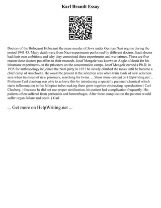 Karl Brandt Essay
Doctors of the Holocaust Holocaust the mass murder of Jews under German Nazi regime during the
period 1941 45. Many death were from Nazi experiments performed by different doctors. Each doctor
had their own ambitions and why they committed these experiments and war crimes. These are five
reason these doctors put effort to their research. Josef Mengele was known as Angle of death for his
inhumane experiments on the prisoners on the concentration camps. Josef Mengele earned a Ph.D. in
1935 for anthropology he joined the Nazi party in 1937 he slowly climbed the ranks until he became a
chief camp of Auschwitz. He would be present at the selection area when train loads of new selection
area when trainload of new prisoners, searching for twins. ... Show more content on Helpwriting.net ...
Professor Carl clauberg was able to achieve this by introducing a specially prepared chemical which
starts inflammation in the fallopian tubes making them grow together obstructing reproduction ( Carl
Clauberg. ) Because he did not use proper sterilization, his patient had complication frequently. His
patients often suffered from peritonitis and hemorrhages. After these complication the patients would
suffer organ failure and death. ( Carl
... Get more on HelpWriting.net ...
 