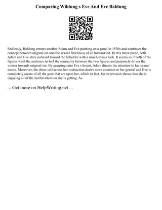 Comparing Wildung s Eve And Eve Baldung
Endlessly, Baldung creates another Adam and Eve painting on a panel in 1530s and continues the
concept between original sin and the sexual fallenness of all humankind. In this latest piece, both
Adam and Eve stare outward toward the beholder with a mischievous look. It seems as if both of the
figures want the audience to feel the sensuality between the two figures and purposely drives the
viewer towards original sin. By grasping onto Eve s breast, Adam directs the attention to her sexual
desire. Moreover, the sheer veil across her midsection draws more attention to her genital and Eve is
completely aware of all the gaze that are upon her, which in fact, her expression shows that she is
enjoying all of the lustful attention she is getting. As
... Get more on HelpWriting.net ...
 