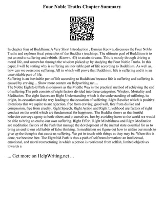 Four Noble Truths Chapter Summary
In chapter four of Buddhism: A Very Short Introduction , Damien Keown, discusses the Four Noble
Truths and explores focal principles of the Buddha s teachings. The ultimate goal of Buddhism is to
put an end to suffering and rebirth. (Keown, 43) to attain nirvana. This is mostly through driving a
moral life, and somewhat through the wisdom picked up by studying the Four Noble Truths. In this
paper, I will be stating why is suffering an inevitable part of life according to Buddhism. As well as,
how can we overcome suffering. All in which will prove that Buddhism, life is suffering and it is an
unavoidable part of life.
Suffering is an inevitable part of life according to Buddhism because life is suffering and suffering is
caused by craving ... Show more content on Helpwriting.net ...
The Noble Eightfold Path also known as the Middle Way is the practical method of achieving the end
of suffering.The path consists of eight factors divided into three categories; Wisdom, Mortality and
Meditation. The eight factors are Right Understanding which is the understanding of suffering, its
origin, its cessation and the way leading to the cessation of suffering. Right Resolve which is positive
intentions that we aspire to are rejection, free from craving, good will, free from dislike and
compassion, free from cruelty. Right Speech, Right Action and Right Livelihood are factors of right
conduct on the world which are fundamental for happiness. The Buddha shows us that hurtful
behavior conveys agony to both others and to ourselves. Just by avoiding harm to the world we would
be able to bring an end to our own suffering. Right Effort, Right Mindfulness and Right Meditation
are meditation factors of the Path that manage the development of the mental state essential for us to
bring an end to our old habits of false thinking. In meditation we figure out how to utilize our minds to
give up the thoughts that cause us suffering. We get in touch with things as they may be. When this is
done, we become free. The Eightfold Path is thus a path of self transformation: an intellectual,
emotional, and moral restructuring in which a person is reoriented from selfish, limited objectives
towards a
... Get more on HelpWriting.net ...
 