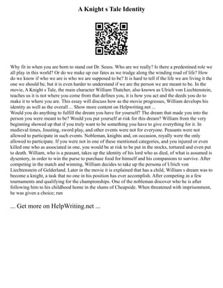 A Knight s Tale Identity
Why fit in when you are born to stand out Dr. Seuss. Who are we really? Is there a predestined role we
all play in this world? Or do we make up our fates as we trudge along the winding road of life? How
do we know if who we are is who we are supposed to be? It is hard to tell if the life we are living it the
one we should be, but it is even harder to understand if we are the person we are meant to be. In the
movie, A Knight s Tale, the main character William Thatcher, also known as Ulrich von Liechtenstein,
teaches us it is not where you come from that defines you, it is how you act and the deeds you do to
make it to where you are. This essay will discuss how as the movie progresses, William develops his
identity as well as the overall ... Show more content on Helpwriting.net ...
Would you do anything to fulfill the dream you have for yourself? The dream that made you into the
person you were meant to be? Would you put yourself at risk for this dream? William from the very
beginning showed up that if you truly want to be something you have to give everything for it. In
medieval times, Jousting, sword play, and other events were not for everyone. Peasants were not
allowed to participate in such events. Nobleman, knights and, on occasion, royally were the only
allowed to participate. If you were not in one of these mentioned categories, and you injured or even
killed one who as associated in one, you would be at risk to be put in the stocks, tortured and even put
to death. William, who is a peasant, takes up the identity of his lord who as died, of what is assumed is
dysentery, in order to win the purse to purchase food for himself and his companions to survive. After
competing in the match and winning, William decides to take up the persona of Ulrich von
Liechtenstein of Gelderland. Later in the movie it is explained that has a child, William s dream was to
become a knight, a task that no one in his position has ever accomplish. After competing in a few
tournaments and qualifying for the championships. One of the nobleman discover who he is after
following him to his childhood home in the slums of Cheapside. When threatened with imprisonment,
he was given a choice; run
... Get more on HelpWriting.net ...
 
