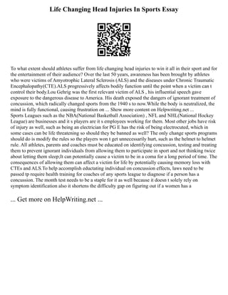 Life Changing Head Injuries In Sports Essay
To what extent should athletes suffer from life changing head injuries to win it all in their sport and for
the entertainment of their audience? Over the last 50 years, awareness has been brought by athletes
who were victims of Amyotrophic Lateral Sclerosis (ALS) and the diseases under Chronic Traumatic
Encephalopathy(CTE).ALS progressively affects bodily function until the point when a victim can t
control their body.Lou Gehrig was the first relevant victim of ALS , his influential speech gave
exposure to the dangerous disease to America. His death exposed the dangers of ignorant treatment of
concussion, which radically changed sports from the 1940 s to now.While the body is neutralized, the
mind is fully functional, causing frustration on ... Show more content on Helpwriting.net ...
Sports Leagues such as the NBA(National Basketball Association) , NFL and NHL(National Hockey
League) are businesses and it s players are it s employees working for them. Most other jobs have risk
of injury as well, such as being an electrician for PG E has the risk of being electrocuted, which in
some cases can be life threatening so should they be banned as well? The only change sports programs
should do is modify the rules so the players won t get unnecessarily hurt, such as the helmet to helmet
rule. All athletes, parents and coaches must be educated on identifying concussion, testing and treating
them to prevent ignorant individuals from allowing them to participate in sport and not thinking twice
about letting them sleep;It can potentially cause a victim to be in a coma for a long period of time. The
consequences of allowing them can affect a victim for life by potentially causing memory loss with
CTEs and ALS.To help accomplish eductating individual on concussion effects, laws need to be
passed tp require health training for coaches of any sports league to diagnose if a person has a
concussion. The month test needs to be a staple for it as well because it doesn t solely rely on
symptom identification also it shortens the difficulty gap on figuring out if a women has a
... Get more on HelpWriting.net ...
 
