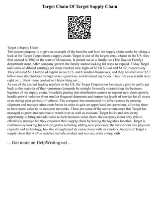 Target Chain Of Target Supply Chain
Target s Supply Chain
This papers purpose is to give an example of the benefits and how the supply chain works by taking a
look at the Target Corporation s supply chain. Target is one of the largest retail chains in the US; they
first opened in 1962 in the state of Minnesota. It started out as a family run (The Dayton Family)
department store. After company growth the family started looking for ways to expand. Today Target
total sales ad diluted earnings per share reached new highs of $72.0 billion and $4.52, respectively.
They invested $3.3 billion of capital in our U.S. and Canadian businesses, and they returned over $2.7
billion tour shareholders through share repurchase and dividend payments. Their full year results were
right on ... Show more content on Helpwriting.net ...
As one of the current leading retailers in the US, the Target Corporation has made a path to easily get
back to the majority of their customers demands by straight forwardly streamlining the business
logistics of the supply chain, forcefully putting into distribution centers to support new chain growth,
handle growth volumes from smaller frequent shipments and improving levels of service for all stores
even during peak periods of volume. The company has maintained it s effectiveness by making
shipment and transportation costs better in order to gain an upper hand on operations, allowing them
to have more value to its transport networks. These are some of the active outcomes that Target has
managed to grow and continue to watch over as well as evaluate. Target holds and sees every
opportunity to bring and add value to their business value chain, the company is not only able to
effectively manage but they empower their supply chain by honing the logistics function. Target is
continuously looking for new programs including adding new processes, the investment into physical
capacity and technology, has also strengthened its connections with its vendors. Aspects of Target s
supply chain that will be watched include product and service; order a long with
... Get more on HelpWriting.net ...
 