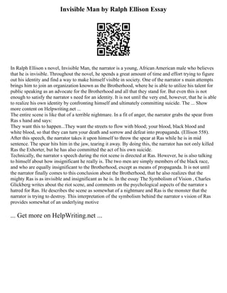 Invisible Man by Ralph Ellison Essay
In Ralph Ellison s novel, Invisible Man, the narrator is a young, African American male who believes
that he is invisible. Throughout the novel, he spends a great amount of time and effort trying to figure
out his identity and find a way to make himself visible in society. One of the narrator s main attempts
brings him to join an organization known as the Brotherhood, where he is able to utilize his talent for
public speaking as an advocate for the Brotherhood and all that they stand for. But even this is not
enough to satisfy the narrator s need for an identity. It is not until the very end, however, that he is able
to realize his own identity by confronting himself and ultimately committing suicide. The ... Show
more content on Helpwriting.net ...
The entire scene is like that of a terrible nightmare. In a fit of anger, the narrator grabs the spear from
Ras s hand and says:
They want this to happen...They want the streets to flow with blood; your blood, black blood and
white blood, so that they can turn your death and sorrow and defeat into propaganda. (Ellison 558).
After this speech, the narrator takes it upon himself to throw the spear at Ras while he is in mid
sentence. The spear hits him in the jaw, tearing it away. By doing this, the narrator has not only killed
Ras the Exhorter, but he has also committed the act of his own suicide.
Technically, the narrator s speech during the riot scene is directed at Ras. However, he is also talking
to himself about how insignificant he really is. The two men are simply members of the black race,
and who are equally insignificant to the Brotherhood, except as means of propaganda. It is not until
the narrator finally comes to this conclusion about the Brotherhood, that he also realizes that the
mighty Ras is as invisible and insignificant as he is. In the essay The Symbolism of Vision , Charles
Glickberg writes about the riot scene, and comments on the psychological aspects of the narrator s
hatred for Ras. He describes the scene as somewhat of a nightmare and Ras is the monster that the
narrator is trying to destroy. This interpretation of the symbolism behind the narrator s vision of Ras
provides somewhat of an underlying motive
... Get more on HelpWriting.net ...
 