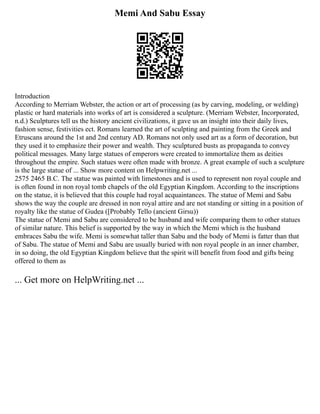 Memi And Sabu Essay
Introduction
According to Merriam Webster, the action or art of processing (as by carving, modeling, or welding)
plastic or hard materials into works of art is considered a sculpture. (Merriam Webster, Incorporated,
n.d.) Sculptures tell us the history ancient civilizations, it gave us an insight into their daily lives,
fashion sense, festivities ect. Romans learned the art of sculpting and painting from the Greek and
Etruscans around the 1st and 2nd century AD. Romans not only used art as a form of decoration, but
they used it to emphasize their power and wealth. They sculptured busts as propaganda to convey
political messages. Many large statues of emperors were created to immortalize them as deities
throughout the empire. Such statues were often made with bronze. A great example of such a sculpture
is the large statue of ... Show more content on Helpwriting.net ...
2575 2465 B.C. The statue was painted with limestones and is used to represent non royal couple and
is often found in non royal tomb chapels of the old Egyptian Kingdom. According to the inscriptions
on the statue, it is believed that this couple had royal acquaintances. The statue of Memi and Sabu
shows the way the couple are dressed in non royal attire and are not standing or sitting in a position of
royalty like the statue of Gudea ([Probably Tello (ancient Girsu))
The statue of Memi and Sabu are considered to be husband and wife comparing them to other statues
of similar nature. This belief is supported by the way in which the Memi which is the husband
embraces Sabu the wife. Memi is somewhat taller than Sabu and the body of Memi is fatter than that
of Sabu. The statue of Memi and Sabu are usually buried with non royal people in an inner chamber,
in so doing, the old Egyptian Kingdom believe that the spirit will benefit from food and gifts being
offered to them as
... Get more on HelpWriting.net ...
 