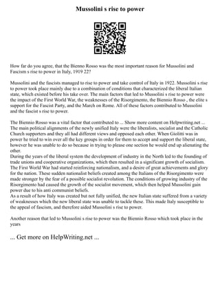 Mussolini s rise to power
How far do you agree, that the Bienno Rosso was the most important reason for Mussolini and
Fascism s rise to power in Italy, 1919 22?
Mussolini and the fascists managed to rise to power and take control of Italy in 1922. Mussolini s rise
to power took place mainly due to a combination of conditions that characterized the liberal Italian
state, which existed before his take over. The main factors that led to Mussolini s rise to power were
the impact of the First World War, the weaknesses of the Risorgimento, the Biennio Rosso , the elite s
support for the Fascist Party, and the March on Rome. All of these factors contributed to Mussolini
and the fascist s rise to power.
The Biennio Rosso was a vital factor that contributed to ... Show more content on Helpwriting.net ...
The main political alignments of the newly unified Italy were the liberalists, socialist and the Catholic
Church supporters and they all had different views and opposed each other. When Giolitti was in
power he tried to win over all the key groups in order for them to accept and support the liberal state,
however he was unable to do so because in trying to please one section he would end up alienating the
other.
During the years of the liberal system the development of industry in the North led to the founding of
trade unions and cooperative organizations, which then resulted in a significant growth of socialism.
The First World War had started reinforcing nationalism, and a desire of great achievements and glory
for the nation. These sudden nationalist beliefs created among the Italians of the Risorgimento were
made stronger by the fear of a possible socialist revolution. The conditions of growing industry of the
Risorgimento had caused the growth of the socialist movement, which then helped Mussolini gain
power due to his anti communist beliefs.
As a result of how Italy was created but not fully unified, the new Italian state suffered from a variety
of weaknesses which the new liberal state was unable to tackle these. This made Italy susceptible to
the appeal of fascism, and therefore aided Mussolini s rise to power.
Another reason that led to Mussolini s rise to power was the Biennio Rosso which took place in the
years
... Get more on HelpWriting.net ...
 