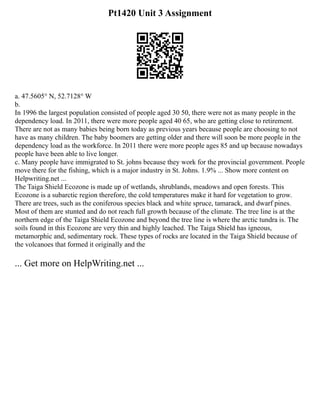 Pt1420 Unit 3 Assignment
a. 47.5605° N, 52.7128° W
b.
In 1996 the largest population consisted of people aged 30 50, there were not as many people in the
dependency load. In 2011, there were more people aged 40 65, who are getting close to retirement.
There are not as many babies being born today as previous years because people are choosing to not
have as many children. The baby boomers are getting older and there will soon be more people in the
dependency load as the workforce. In 2011 there were more people ages 85 and up because nowadays
people have been able to live longer.
c. Many people have immigrated to St. johns because they work for the provincial government. People
move there for the fishing, which is a major industry in St. Johns. 1.9% ... Show more content on
Helpwriting.net ...
The Taiga Shield Ecozone is made up of wetlands, shrublands, meadows and open forests. This
Ecozone is a subarctic region therefore, the cold temperatures make it hard for vegetation to grow.
There are trees, such as the coniferous species black and white spruce, tamarack, and dwarf pines.
Most of them are stunted and do not reach full growth because of the climate. The tree line is at the
northern edge of the Taiga Shield Ecozone and beyond the tree line is where the arctic tundra is. The
soils found in this Ecozone are very thin and highly leached. The Taiga Shield has igneous,
metamorphic and, sedimentary rock. These types of rocks are located in the Taiga Shield because of
the volcanoes that formed it originally and the
... Get more on HelpWriting.net ...
 