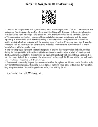 Florentino Symptoms Of Cholera Essay
1. How are the symptoms of love equated in the novel with the symptoms of cholera? What literal and
metaphoric functions does the cholera plague serve in this novel? How does it change the characters
attitudes toward life? What light does it shed on Latin American society in the nineteenth century?
a. Throughout the novel, the symptoms of love and cholera are seen as being one and the same,
especially in Florentino s case. At the beginning of he and Fermina s early romance, Florentino s
mother mistakes his love sickness with the warning signs of cholera. Florentino s carriage driver also
comments that his condition after the first time he visited Fermina in her home looked as if he had
been infected with the deadly virus.
b. The cholera plague represents the real life spread of cholera that was prevalent in Latin America
during the time period in which this novel is based. Metaphorically, it is a symbol of both love and
death. As I mentioned before, its symptoms are frequently confused with those of love sickness. It is
also the cause of death for at least one character named in the novel, Dr. Urbino s father, as well as the
tens of millions of people it killed world wide.
c. Florentino is constantly plagued by cholera and suffers throughout his life as a result. Fermina is the
only cure for his illness and, though he tries to replace her with other girls, he finds that they give him
only temporary relief. Florentino spends over fifty years waiting for his
... Get more on HelpWriting.net ...
 