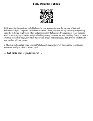 Fully Describe Bulimia
Fully describe the condition called bulimia. In your answers include the physical effects and
behavioural signs/ symptoms ? Bulimia is a serious illness, characterised by recurring binge eating
episodes followed by physical effect and compensatory behaviours. Compensatory behaviours are
used as a way trying to control weight after binge eating episodes, such as vomiting, fasting, excessive
exercise and use of drugs, as well as the physical affects like tooth decay, dehydration, heart failure
and swollen salivary glands.
2 .Bulimia is also called binge eating a) What does bingeing involve? Binge eating episodes are
excessive indulgence in foods associated
... Get more on HelpWriting.net ...
 