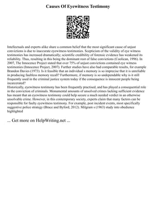 Causes Of Eyewitness Testimony
Intellectuals and experts alike share a common belief that the most significant cause of unjust
convictions is due to inaccurate eyewitness testimonies. Scepticism of the validity of eye witness
testimonies has increased dramatically; scientific credibility of forensic evidence has weakened its
reliability. Thus, resulting in this being the dominant root of false convictions (Coolican, 1996). In
2007, The Innocence Project stated that over 75% of unjust convictions contained eye witness
testimonies (Innocence Project, 2007). Further studies have also had comparable results, for example
Brandon Davies (1973). Is it feasible that an individual s memory is so imprecise that it is unreliable
in producing faultless memory recall? Furthermore, if memory is so undependable why is it still
frequently used in the criminal justice system today if the consequence is innocent people being
incarcerated?
Historically, eyewitness testimony has been frequently practised, and has played a consequential role
in the conviction of criminals. Monumental amounts of unsolved crimes lacking sufficient evidence
has meant that an eyewitness testimony could help secure a much needed verdict in an otherwise
unsolvable crime. However, in this contemporary society, experts claim that many factors can be
responsible for faulty eyewitness testimony. For example, post incident events, most specifically
suggestive police strategy (Brace and Byford, 2012). Milgram s (1963) study into obedience
highlighted
... Get more on HelpWriting.net ...
 