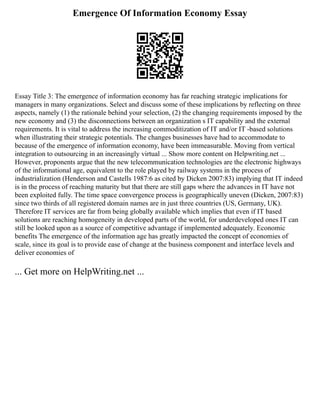 Emergence Of Information Economy Essay
Essay Title 3: The emergence of information economy has far reaching strategic implications for
managers in many organizations. Select and discuss some of these implications by reflecting on three
aspects, namely (1) the rationale behind your selection, (2) the changing requirements imposed by the
new economy and (3) the disconnections between an organization s IT capability and the external
requirements. It is vital to address the increasing commoditization of IT and/or IT ‐based solutions
when illustrating their strategic potentials. The changes businesses have had to accommodate to
because of the emergence of information economy, have been immeasurable. Moving from vertical
integration to outsourcing in an increasingly virtual ... Show more content on Helpwriting.net ...
However, proponents argue that the new telecommunication technologies are the electronic highways
of the informational age, equivalent to the role played by railway systems in the process of
industrialization (Henderson and Castells 1987:6 as cited by Dicken 2007:83) implying that IT indeed
is in the process of reaching maturity but that there are still gaps where the advances in IT have not
been exploited fully. The time space convergence process is geographically uneven (Dicken, 2007:83)
since two thirds of all registered domain names are in just three countries (US, Germany, UK).
Therefore IT services are far from being globally available which implies that even if IT based
solutions are reaching homogeneity in developed parts of the world, for underdeveloped ones IT can
still be looked upon as a source of competitive advantage if implemented adequately. Economic
benefits The emergence of the information age has greatly impacted the concept of economies of
scale, since its goal is to provide ease of change at the business component and interface levels and
deliver economies of
... Get more on HelpWriting.net ...
 