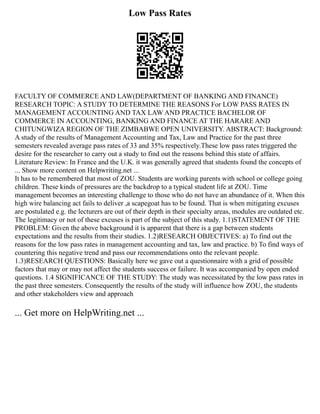 Low Pass Rates
FACULTY OF COMMERCE AND LAW(DEPARTMENT OF BANKING AND FINANCE)
RESEARCH TOPIC: A STUDY TO DETERMINE THE REASONS For LOW PASS RATES IN
MANAGEMENT ACCOUNTING AND TAX LAW AND PRACTICE BACHELOR OF
COMMERCE IN ACCOUNTING, BANKING AND FINANCE AT THE HARARE AND
CHITUNGWIZA REGION OF THE ZIMBABWE OPEN UNIVERSITY. ABSTRACT: Background:
A study of the results of Management Accounting and Tax, Law and Practice for the past three
semesters revealed average pass rates of 33 and 35% respectively.These low pass rates triggered the
desire for the researcher to carry out a study to find out the reasons behind this state of affairs.
Literature Review: In France and the U.K. it was generally agreed that students found the concepts of
... Show more content on Helpwriting.net ...
It has to be remembered that most of ZOU. Students are working parents with school or college going
children. These kinds of pressures are the backdrop to a typical student life at ZOU. Time
management becomes an interesting challenge to those who do not have an abundance of it. When this
high wire balancing act fails to deliver ,a scapegoat has to be found. That is when mitigating excuses
are postulated e.g. the lecturers are out of their depth in their specialty areas, modules are outdated etc.
The legitimacy or not of these excuses is part of the subject of this study. 1.1)STATEMENT OF THE
PROBLEM: Given the above background it is apparent that there is a gap between students
expectations and the results from their studies. 1.2)RESEARCH OBJECTIVES: a) To find out the
reasons for the low pass rates in management accounting and tax, law and practice. b) To find ways of
countering this negative trend and pass our recommendations onto the relevant people.
1.3)RESEARCH QUESTIONS: Basically here we gave out a questionnaire with a grid of possible
factors that may or may not affect the students success or failure. It was accompanied by open ended
questions. 1.4 SIGNIFICANCE OF THE STUDY: The study was necessitated by the low pass rates in
the past three semesters. Consequently the results of the study will influence how ZOU, the students
and other stakeholders view and approach
... Get more on HelpWriting.net ...
 