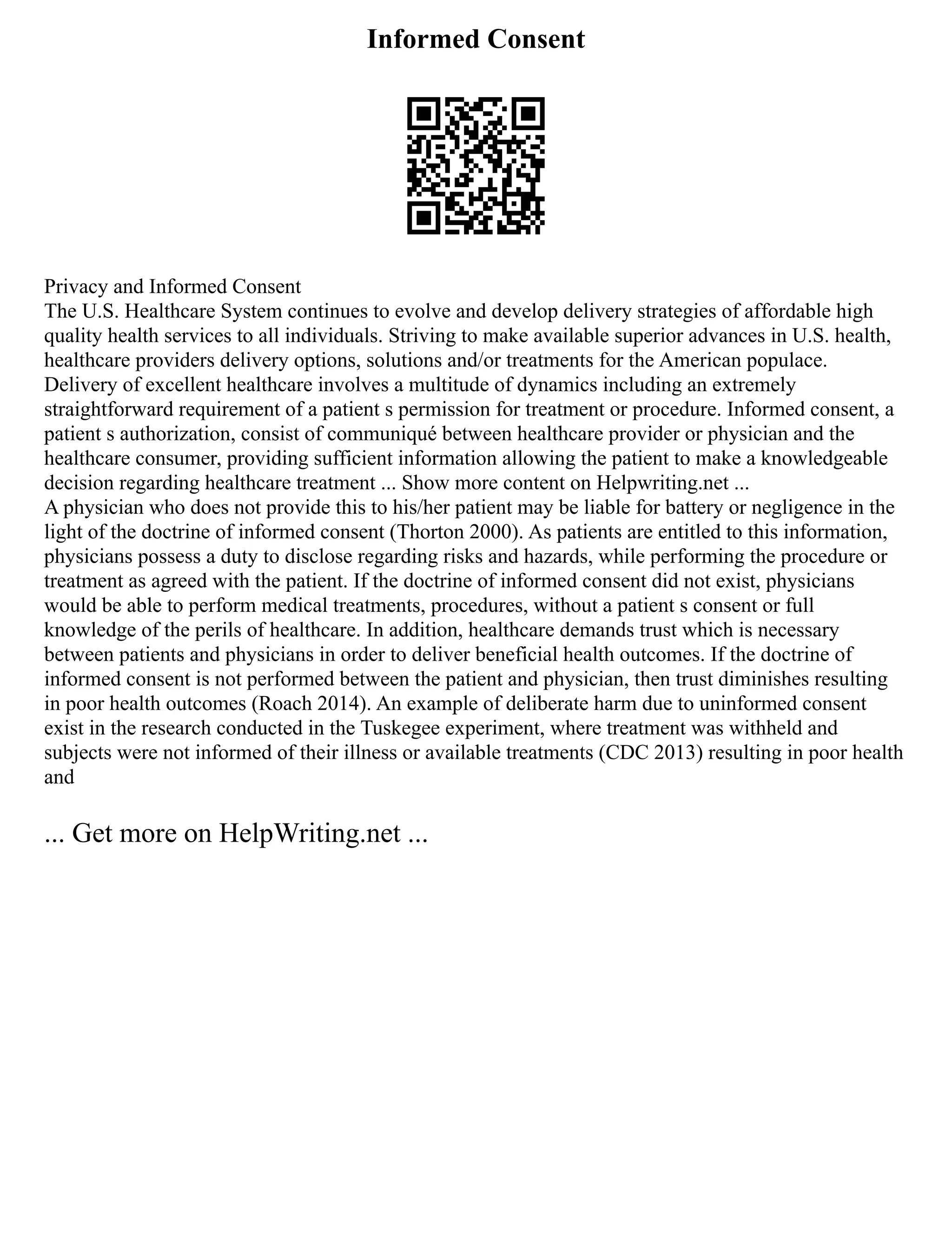 Informed Consent
Privacy and Informed Consent
The U.S. Healthcare System continues to evolve and develop delivery strategies of affordable high
quality health services to all individuals. Striving to make available superior advances in U.S. health,
healthcare providers delivery options, solutions and/or treatments for the American populace.
Delivery of excellent healthcare involves a multitude of dynamics including an extremely
straightforward requirement of a patient s permission for treatment or procedure. Informed consent, a
patient s authorization, consist of communiqué between healthcare provider or physician and the
healthcare consumer, providing sufficient information allowing the patient to make a knowledgeable
decision regarding healthcare treatment ... Show more content on Helpwriting.net ...
A physician who does not provide this to his/her patient may be liable for battery or negligence in the
light of the doctrine of informed consent (Thorton 2000). As patients are entitled to this information,
physicians possess a duty to disclose regarding risks and hazards, while performing the procedure or
treatment as agreed with the patient. If the doctrine of informed consent did not exist, physicians
would be able to perform medical treatments, procedures, without a patient s consent or full
knowledge of the perils of healthcare. In addition, healthcare demands trust which is necessary
between patients and physicians in order to deliver beneficial health outcomes. If the doctrine of
informed consent is not performed between the patient and physician, then trust diminishes resulting
in poor health outcomes (Roach 2014). An example of deliberate harm due to uninformed consent
exist in the research conducted in the Tuskegee experiment, where treatment was withheld and
subjects were not informed of their illness or available treatments (CDC 2013) resulting in poor health
and
... Get more on HelpWriting.net ...
 