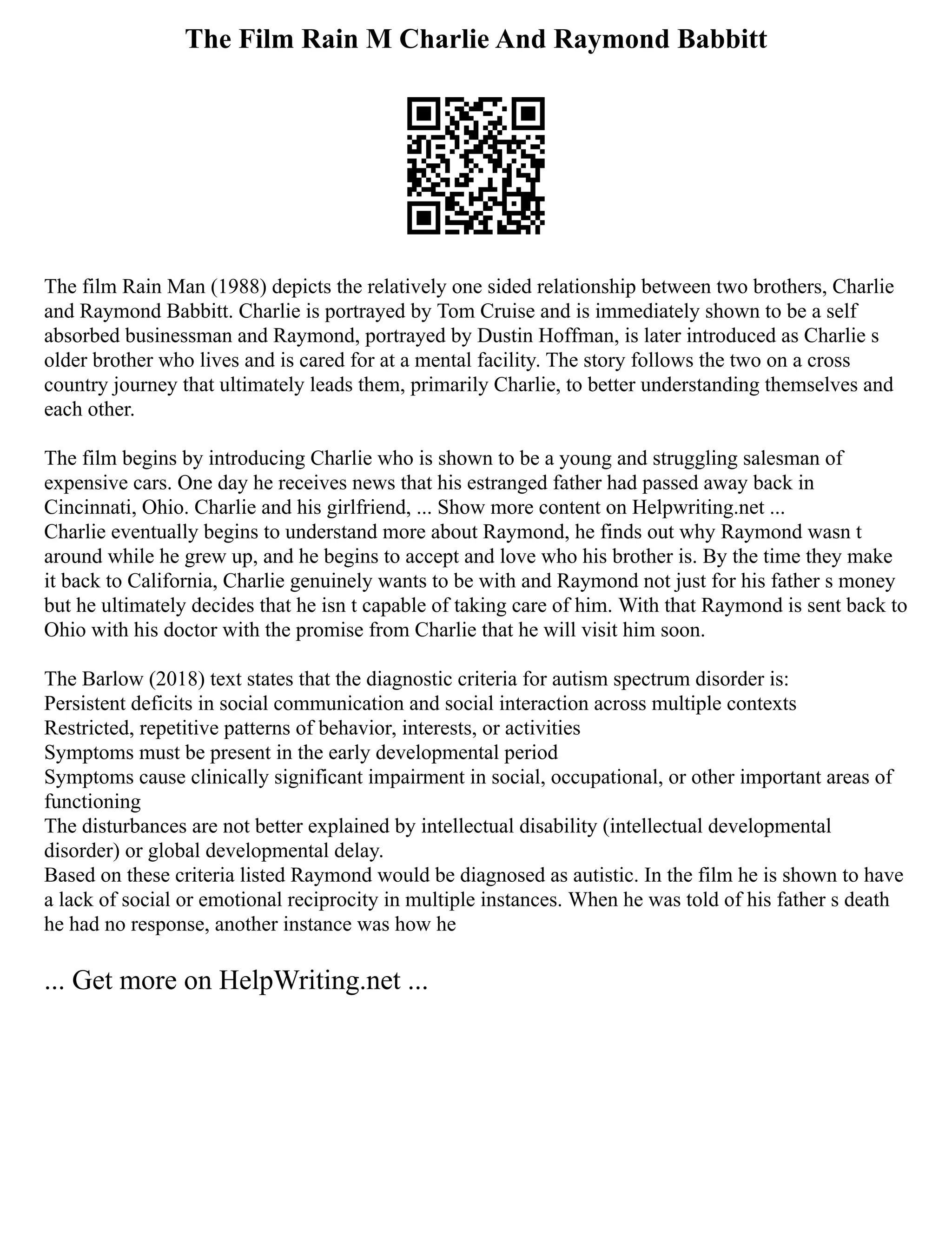 The Film Rain M Charlie And Raymond Babbitt
The film Rain Man (1988) depicts the relatively one sided relationship between two brothers, Charlie
and Raymond Babbitt. Charlie is portrayed by Tom Cruise and is immediately shown to be a self
absorbed businessman and Raymond, portrayed by Dustin Hoffman, is later introduced as Charlie s
older brother who lives and is cared for at a mental facility. The story follows the two on a cross
country journey that ultimately leads them, primarily Charlie, to better understanding themselves and
each other.
The film begins by introducing Charlie who is shown to be a young and struggling salesman of
expensive cars. One day he receives news that his estranged father had passed away back in
Cincinnati, Ohio. Charlie and his girlfriend, ... Show more content on Helpwriting.net ...
Charlie eventually begins to understand more about Raymond, he finds out why Raymond wasn t
around while he grew up, and he begins to accept and love who his brother is. By the time they make
it back to California, Charlie genuinely wants to be with and Raymond not just for his father s money
but he ultimately decides that he isn t capable of taking care of him. With that Raymond is sent back to
Ohio with his doctor with the promise from Charlie that he will visit him soon.
The Barlow (2018) text states that the diagnostic criteria for autism spectrum disorder is:
Persistent deficits in social communication and social interaction across multiple contexts
Restricted, repetitive patterns of behavior, interests, or activities
Symptoms must be present in the early developmental period
Symptoms cause clinically significant impairment in social, occupational, or other important areas of
functioning
The disturbances are not better explained by intellectual disability (intellectual developmental
disorder) or global developmental delay.
Based on these criteria listed Raymond would be diagnosed as autistic. In the film he is shown to have
a lack of social or emotional reciprocity in multiple instances. When he was told of his father s death
he had no response, another instance was how he
... Get more on HelpWriting.net ...
 