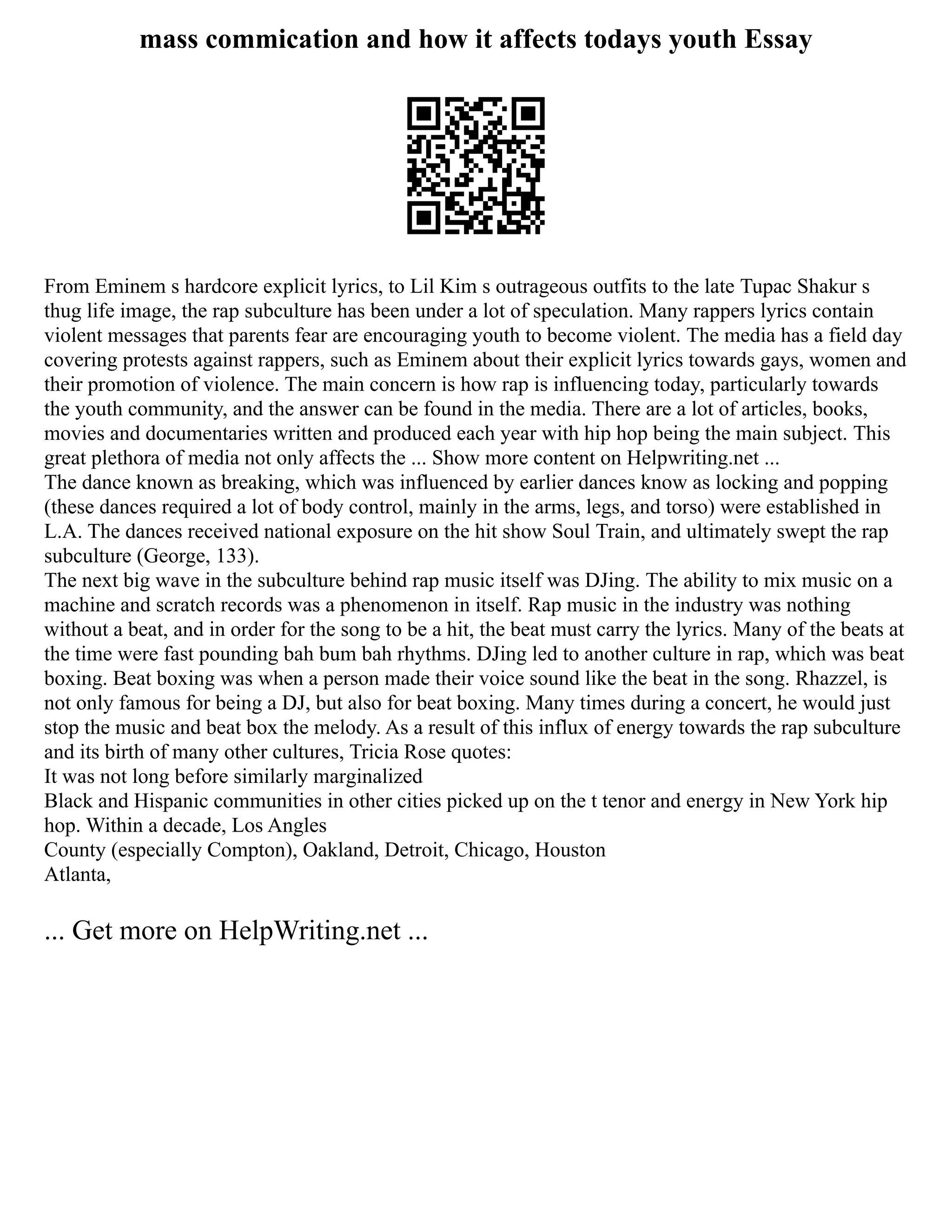 mass commication and how it affects todays youth Essay
From Eminem s hardcore explicit lyrics, to Lil Kim s outrageous outfits to the late Tupac Shakur s
thug life image, the rap subculture has been under a lot of speculation. Many rappers lyrics contain
violent messages that parents fear are encouraging youth to become violent. The media has a field day
covering protests against rappers, such as Eminem about their explicit lyrics towards gays, women and
their promotion of violence. The main concern is how rap is influencing today, particularly towards
the youth community, and the answer can be found in the media. There are a lot of articles, books,
movies and documentaries written and produced each year with hip hop being the main subject. This
great plethora of media not only affects the ... Show more content on Helpwriting.net ...
The dance known as breaking, which was influenced by earlier dances know as locking and popping
(these dances required a lot of body control, mainly in the arms, legs, and torso) were established in
L.A. The dances received national exposure on the hit show Soul Train, and ultimately swept the rap
subculture (George, 133).
The next big wave in the subculture behind rap music itself was DJing. The ability to mix music on a
machine and scratch records was a phenomenon in itself. Rap music in the industry was nothing
without a beat, and in order for the song to be a hit, the beat must carry the lyrics. Many of the beats at
the time were fast pounding bah bum bah rhythms. DJing led to another culture in rap, which was beat
boxing. Beat boxing was when a person made their voice sound like the beat in the song. Rhazzel, is
not only famous for being a DJ, but also for beat boxing. Many times during a concert, he would just
stop the music and beat box the melody. As a result of this influx of energy towards the rap subculture
and its birth of many other cultures, Tricia Rose quotes:
It was not long before similarly marginalized
Black and Hispanic communities in other cities picked up on the t tenor and energy in New York hip
hop. Within a decade, Los Angles
County (especially Compton), Oakland, Detroit, Chicago, Houston
Atlanta,
... Get more on HelpWriting.net ...
 