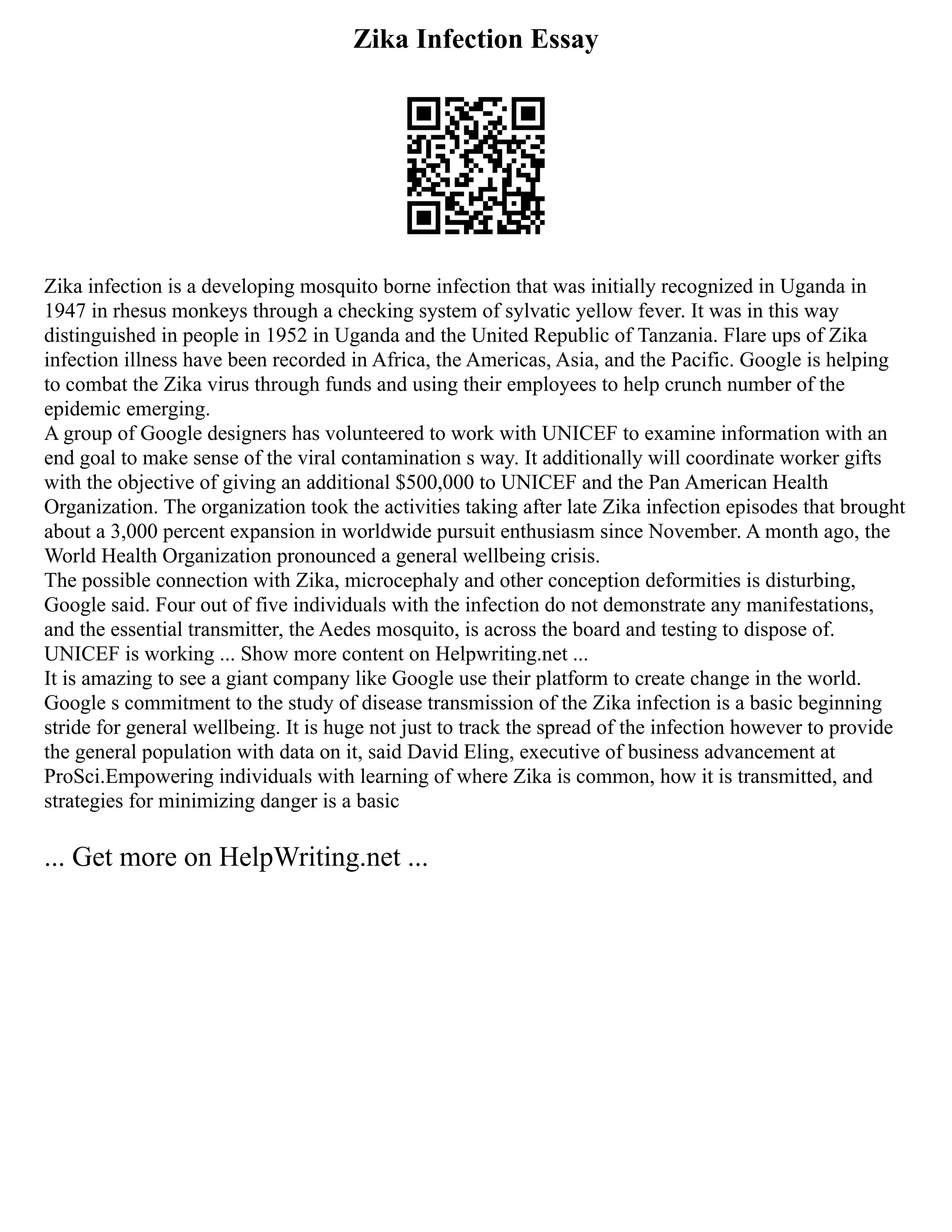 Zika Infection Essay
Zika infection is a developing mosquito borne infection that was initially recognized in Uganda in
1947 in rhesus monkeys through a checking system of sylvatic yellow fever. It was in this way
distinguished in people in 1952 in Uganda and the United Republic of Tanzania. Flare ups of Zika
infection illness have been recorded in Africa, the Americas, Asia, and the Pacific. Google is helping
to combat the Zika virus through funds and using their employees to help crunch number of the
epidemic emerging.
A group of Google designers has volunteered to work with UNICEF to examine information with an
end goal to make sense of the viral contamination s way. It additionally will coordinate worker gifts
with the objective of giving an additional $500,000 to UNICEF and the Pan American Health
Organization. The organization took the activities taking after late Zika infection episodes that brought
about a 3,000 percent expansion in worldwide pursuit enthusiasm since November. A month ago, the
World Health Organization pronounced a general wellbeing crisis.
The possible connection with Zika, microcephaly and other conception deformities is disturbing,
Google said. Four out of five individuals with the infection do not demonstrate any manifestations,
and the essential transmitter, the Aedes mosquito, is across the board and testing to dispose of.
UNICEF is working ... Show more content on Helpwriting.net ...
It is amazing to see a giant company like Google use their platform to create change in the world.
Google s commitment to the study of disease transmission of the Zika infection is a basic beginning
stride for general wellbeing. It is huge not just to track the spread of the infection however to provide
the general population with data on it, said David Eling, executive of business advancement at
ProSci.Empowering individuals with learning of where Zika is common, how it is transmitted, and
strategies for minimizing danger is a basic
... Get more on HelpWriting.net ...
 
