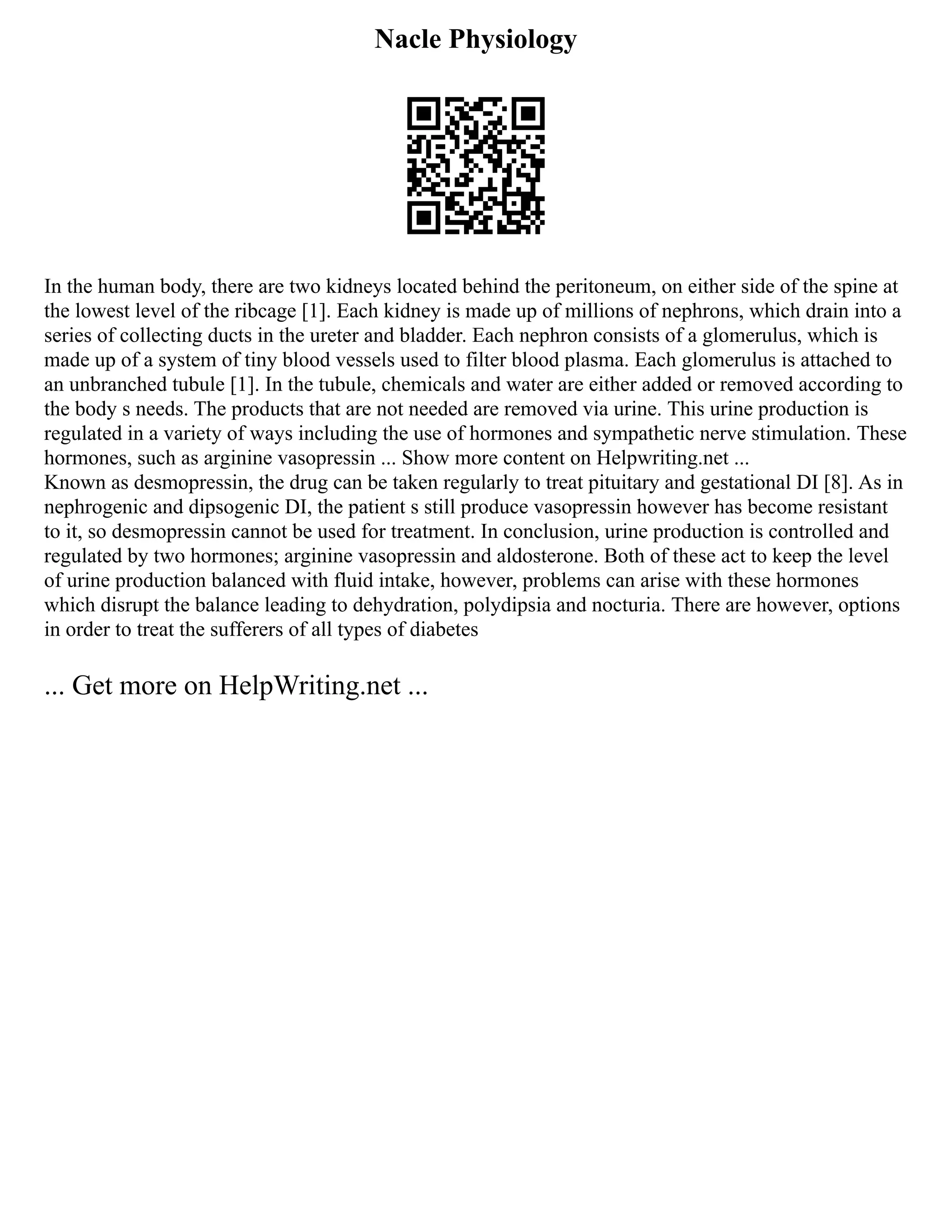 Nacle Physiology
In the human body, there are two kidneys located behind the peritoneum, on either side of the spine at
the lowest level of the ribcage [1]. Each kidney is made up of millions of nephrons, which drain into a
series of collecting ducts in the ureter and bladder. Each nephron consists of a glomerulus, which is
made up of a system of tiny blood vessels used to filter blood plasma. Each glomerulus is attached to
an unbranched tubule [1]. In the tubule, chemicals and water are either added or removed according to
the body s needs. The products that are not needed are removed via urine. This urine production is
regulated in a variety of ways including the use of hormones and sympathetic nerve stimulation. These
hormones, such as arginine vasopressin ... Show more content on Helpwriting.net ...
Known as desmopressin, the drug can be taken regularly to treat pituitary and gestational DI [8]. As in
nephrogenic and dipsogenic DI, the patient s still produce vasopressin however has become resistant
to it, so desmopressin cannot be used for treatment. In conclusion, urine production is controlled and
regulated by two hormones; arginine vasopressin and aldosterone. Both of these act to keep the level
of urine production balanced with fluid intake, however, problems can arise with these hormones
which disrupt the balance leading to dehydration, polydipsia and nocturia. There are however, options
in order to treat the sufferers of all types of diabetes
... Get more on HelpWriting.net ...
 