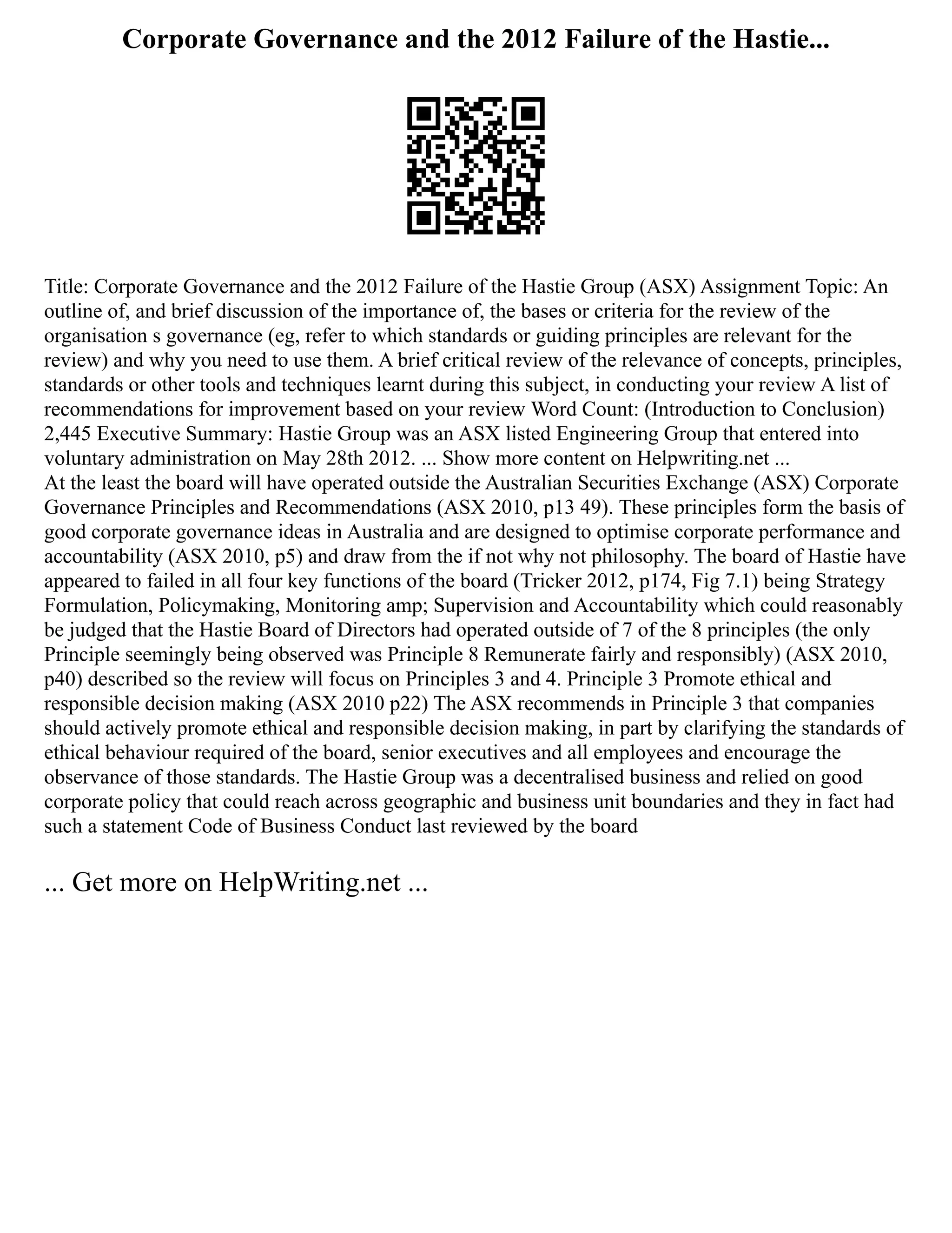 Corporate Governance and the 2012 Failure of the Hastie...
Title: Corporate Governance and the 2012 Failure of the Hastie Group (ASX) Assignment Topic: An
outline of, and brief discussion of the importance of, the bases or criteria for the review of the
organisation s governance (eg, refer to which standards or guiding principles are relevant for the
review) and why you need to use them. A brief critical review of the relevance of concepts, principles,
standards or other tools and techniques learnt during this subject, in conducting your review A list of
recommendations for improvement based on your review Word Count: (Introduction to Conclusion)
2,445 Executive Summary: Hastie Group was an ASX listed Engineering Group that entered into
voluntary administration on May 28th 2012. ... Show more content on Helpwriting.net ...
At the least the board will have operated outside the Australian Securities Exchange (ASX) Corporate
Governance Principles and Recommendations (ASX 2010, p13 49). These principles form the basis of
good corporate governance ideas in Australia and are designed to optimise corporate performance and
accountability (ASX 2010, p5) and draw from the if not why not philosophy. The board of Hastie have
appeared to failed in all four key functions of the board (Tricker 2012, p174, Fig 7.1) being Strategy
Formulation, Policymaking, Monitoring amp; Supervision and Accountability which could reasonably
be judged that the Hastie Board of Directors had operated outside of 7 of the 8 principles (the only
Principle seemingly being observed was Principle 8 Remunerate fairly and responsibly) (ASX 2010,
p40) described so the review will focus on Principles 3 and 4. Principle 3 Promote ethical and
responsible decision making (ASX 2010 p22) The ASX recommends in Principle 3 that companies
should actively promote ethical and responsible decision making, in part by clarifying the standards of
ethical behaviour required of the board, senior executives and all employees and encourage the
observance of those standards. The Hastie Group was a decentralised business and relied on good
corporate policy that could reach across geographic and business unit boundaries and they in fact had
such a statement Code of Business Conduct last reviewed by the board
... Get more on HelpWriting.net ...
 