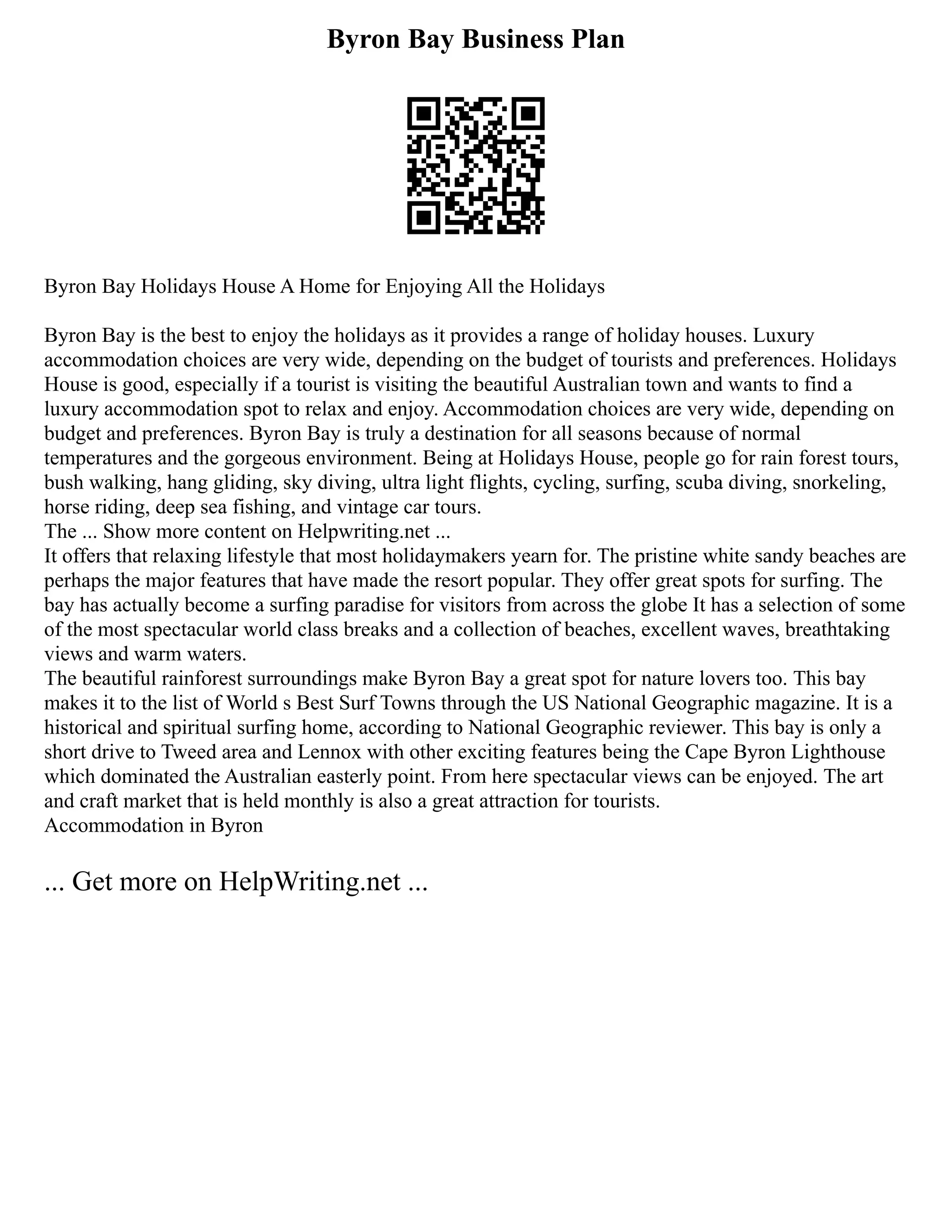 Byron Bay Business Plan
Byron Bay Holidays House A Home for Enjoying All the Holidays
Byron Bay is the best to enjoy the holidays as it provides a range of holiday houses. Luxury
accommodation choices are very wide, depending on the budget of tourists and preferences. Holidays
House is good, especially if a tourist is visiting the beautiful Australian town and wants to find a
luxury accommodation spot to relax and enjoy. Accommodation choices are very wide, depending on
budget and preferences. Byron Bay is truly a destination for all seasons because of normal
temperatures and the gorgeous environment. Being at Holidays House, people go for rain forest tours,
bush walking, hang gliding, sky diving, ultra light flights, cycling, surfing, scuba diving, snorkeling,
horse riding, deep sea fishing, and vintage car tours.
The ... Show more content on Helpwriting.net ...
It offers that relaxing lifestyle that most holidaymakers yearn for. The pristine white sandy beaches are
perhaps the major features that have made the resort popular. They offer great spots for surfing. The
bay has actually become a surfing paradise for visitors from across the globe It has a selection of some
of the most spectacular world class breaks and a collection of beaches, excellent waves, breathtaking
views and warm waters.
The beautiful rainforest surroundings make Byron Bay a great spot for nature lovers too. This bay
makes it to the list of World s Best Surf Towns through the US National Geographic magazine. It is a
historical and spiritual surfing home, according to National Geographic reviewer. This bay is only a
short drive to Tweed area and Lennox with other exciting features being the Cape Byron Lighthouse
which dominated the Australian easterly point. From here spectacular views can be enjoyed. The art
and craft market that is held monthly is also a great attraction for tourists.
Accommodation in Byron
... Get more on HelpWriting.net ...
 