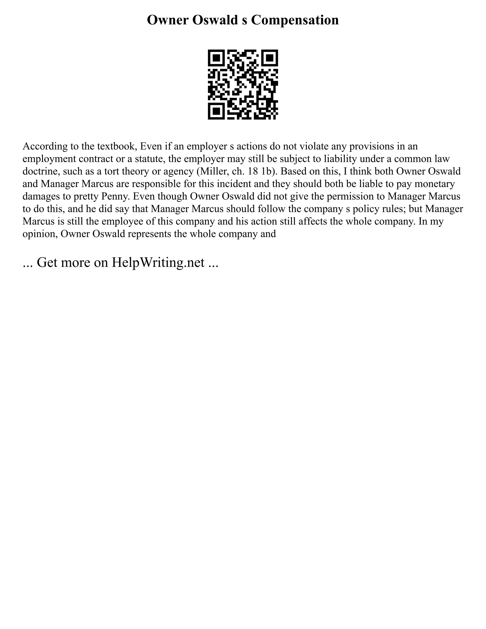 Owner Oswald s Compensation
According to the textbook, Even if an employer s actions do not violate any provisions in an
employment contract or a statute, the employer may still be subject to liability under a common law
doctrine, such as a tort theory or agency (Miller, ch. 18 1b). Based on this, I think both Owner Oswald
and Manager Marcus are responsible for this incident and they should both be liable to pay monetary
damages to pretty Penny. Even though Owner Oswald did not give the permission to Manager Marcus
to do this, and he did say that Manager Marcus should follow the company s policy rules; but Manager
Marcus is still the employee of this company and his action still affects the whole company. In my
opinion, Owner Oswald represents the whole company and
... Get more on HelpWriting.net ...
 