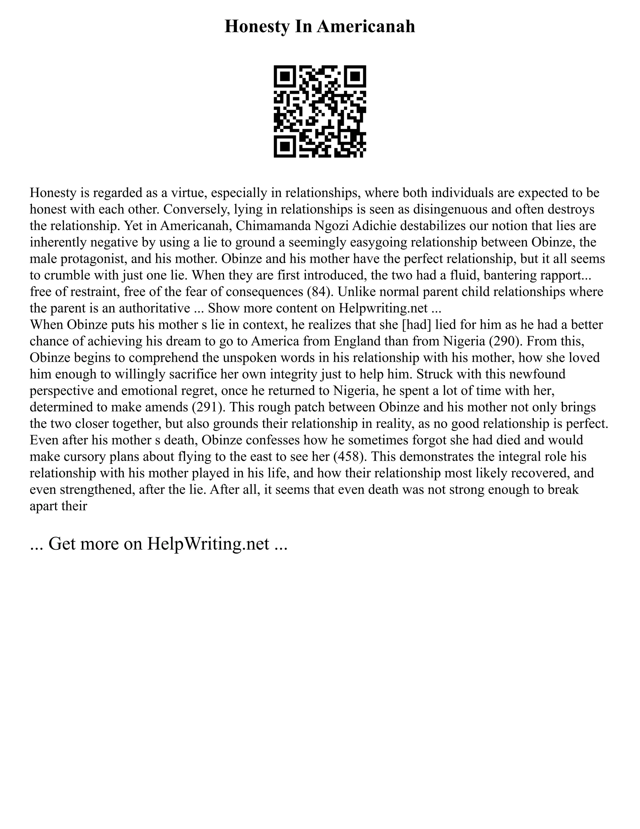 Honesty In Americanah
Honesty is regarded as a virtue, especially in relationships, where both individuals are expected to be
honest with each other. Conversely, lying in relationships is seen as disingenuous and often destroys
the relationship. Yet in Americanah, Chimamanda Ngozi Adichie destabilizes our notion that lies are
inherently negative by using a lie to ground a seemingly easygoing relationship between Obinze, the
male protagonist, and his mother. Obinze and his mother have the perfect relationship, but it all seems
to crumble with just one lie. When they are first introduced, the two had a fluid, bantering rapport...
free of restraint, free of the fear of consequences (84). Unlike normal parent child relationships where
the parent is an authoritative ... Show more content on Helpwriting.net ...
When Obinze puts his mother s lie in context, he realizes that she [had] lied for him as he had a better
chance of achieving his dream to go to America from England than from Nigeria (290). From this,
Obinze begins to comprehend the unspoken words in his relationship with his mother, how she loved
him enough to willingly sacrifice her own integrity just to help him. Struck with this newfound
perspective and emotional regret, once he returned to Nigeria, he spent a lot of time with her,
determined to make amends (291). This rough patch between Obinze and his mother not only brings
the two closer together, but also grounds their relationship in reality, as no good relationship is perfect.
Even after his mother s death, Obinze confesses how he sometimes forgot she had died and would
make cursory plans about flying to the east to see her (458). This demonstrates the integral role his
relationship with his mother played in his life, and how their relationship most likely recovered, and
even strengthened, after the lie. After all, it seems that even death was not strong enough to break
apart their
... Get more on HelpWriting.net ...
 