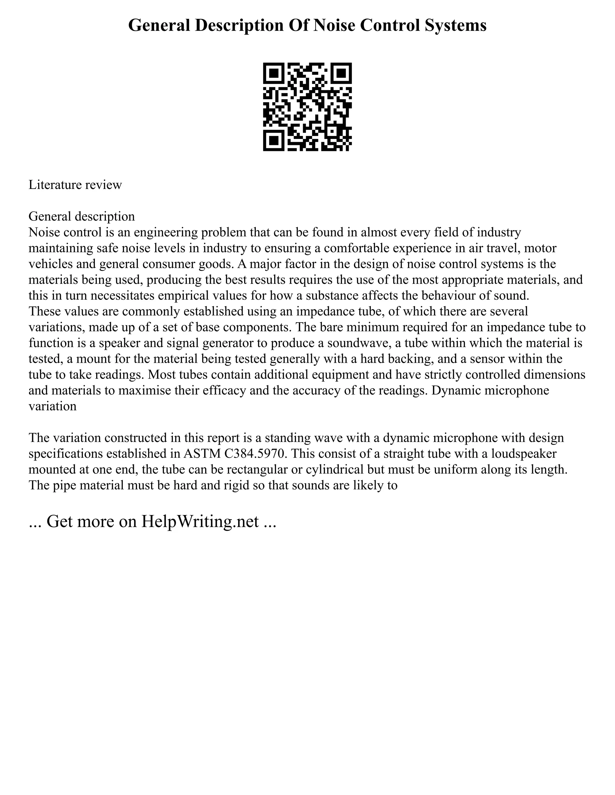 General Description Of Noise Control Systems
Literature review
General description
Noise control is an engineering problem that can be found in almost every field of industry
maintaining safe noise levels in industry to ensuring a comfortable experience in air travel, motor
vehicles and general consumer goods. A major factor in the design of noise control systems is the
materials being used, producing the best results requires the use of the most appropriate materials, and
this in turn necessitates empirical values for how a substance affects the behaviour of sound.
These values are commonly established using an impedance tube, of which there are several
variations, made up of a set of base components. The bare minimum required for an impedance tube to
function is a speaker and signal generator to produce a soundwave, a tube within which the material is
tested, a mount for the material being tested generally with a hard backing, and a sensor within the
tube to take readings. Most tubes contain additional equipment and have strictly controlled dimensions
and materials to maximise their efficacy and the accuracy of the readings. Dynamic microphone
variation
The variation constructed in this report is a standing wave with a dynamic microphone with design
specifications established in ASTM C384.5970. This consist of a straight tube with a loudspeaker
mounted at one end, the tube can be rectangular or cylindrical but must be uniform along its length.
The pipe material must be hard and rigid so that sounds are likely to
... Get more on HelpWriting.net ...
 