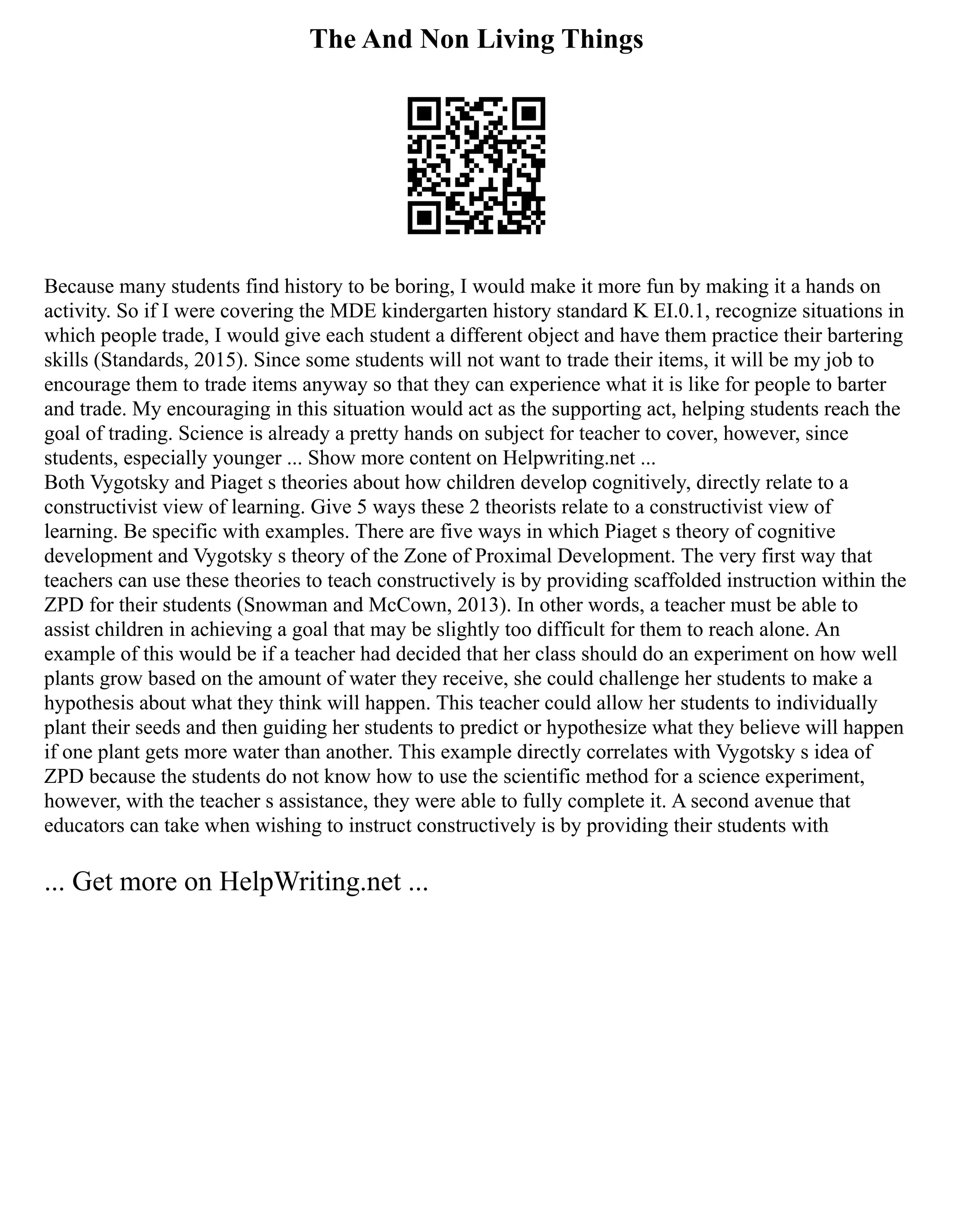 The And Non Living Things
Because many students find history to be boring, I would make it more fun by making it a hands on
activity. So if I were covering the MDE kindergarten history standard K EI.0.1, recognize situations in
which people trade, I would give each student a different object and have them practice their bartering
skills (Standards, 2015). Since some students will not want to trade their items, it will be my job to
encourage them to trade items anyway so that they can experience what it is like for people to barter
and trade. My encouraging in this situation would act as the supporting act, helping students reach the
goal of trading. Science is already a pretty hands on subject for teacher to cover, however, since
students, especially younger ... Show more content on Helpwriting.net ...
Both Vygotsky and Piaget s theories about how children develop cognitively, directly relate to a
constructivist view of learning. Give 5 ways these 2 theorists relate to a constructivist view of
learning. Be specific with examples. There are five ways in which Piaget s theory of cognitive
development and Vygotsky s theory of the Zone of Proximal Development. The very first way that
teachers can use these theories to teach constructively is by providing scaffolded instruction within the
ZPD for their students (Snowman and McCown, 2013). In other words, a teacher must be able to
assist children in achieving a goal that may be slightly too difficult for them to reach alone. An
example of this would be if a teacher had decided that her class should do an experiment on how well
plants grow based on the amount of water they receive, she could challenge her students to make a
hypothesis about what they think will happen. This teacher could allow her students to individually
plant their seeds and then guiding her students to predict or hypothesize what they believe will happen
if one plant gets more water than another. This example directly correlates with Vygotsky s idea of
ZPD because the students do not know how to use the scientific method for a science experiment,
however, with the teacher s assistance, they were able to fully complete it. A second avenue that
educators can take when wishing to instruct constructively is by providing their students with
... Get more on HelpWriting.net ...
 