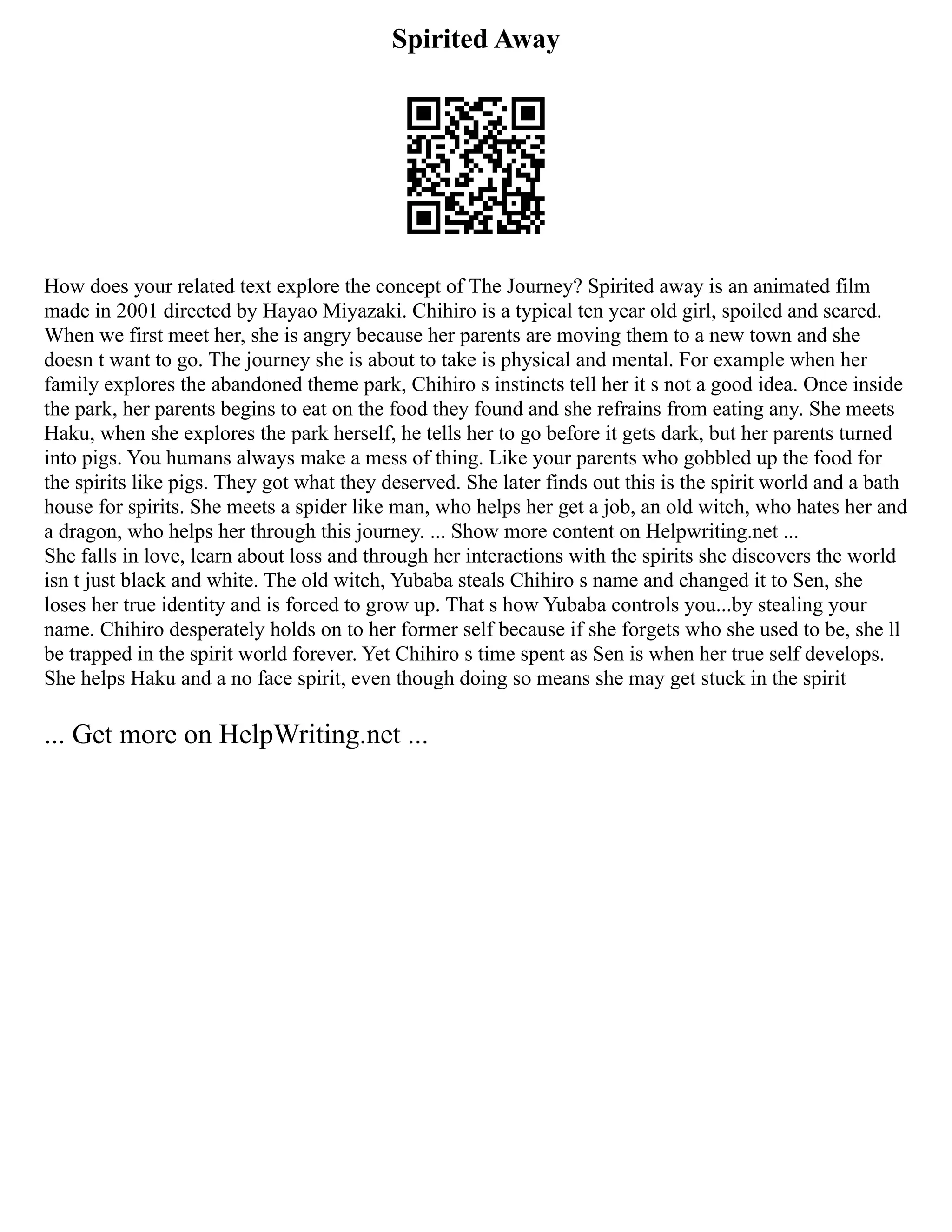 Spirited Away
How does your related text explore the concept of The Journey? Spirited away is an animated film
made in 2001 directed by Hayao Miyazaki. Chihiro is a typical ten year old girl, spoiled and scared.
When we first meet her, she is angry because her parents are moving them to a new town and she
doesn t want to go. The journey she is about to take is physical and mental. For example when her
family explores the abandoned theme park, Chihiro s instincts tell her it s not a good idea. Once inside
the park, her parents begins to eat on the food they found and she refrains from eating any. She meets
Haku, when she explores the park herself, he tells her to go before it gets dark, but her parents turned
into pigs. You humans always make a mess of thing. Like your parents who gobbled up the food for
the spirits like pigs. They got what they deserved. She later finds out this is the spirit world and a bath
house for spirits. She meets a spider like man, who helps her get a job, an old witch, who hates her and
a dragon, who helps her through this journey. ... Show more content on Helpwriting.net ...
She falls in love, learn about loss and through her interactions with the spirits she discovers the world
isn t just black and white. The old witch, Yubaba steals Chihiro s name and changed it to Sen, she
loses her true identity and is forced to grow up. That s how Yubaba controls you...by stealing your
name. Chihiro desperately holds on to her former self because if she forgets who she used to be, she ll
be trapped in the spirit world forever. Yet Chihiro s time spent as Sen is when her true self develops.
She helps Haku and a no face spirit, even though doing so means she may get stuck in the spirit
... Get more on HelpWriting.net ...
 