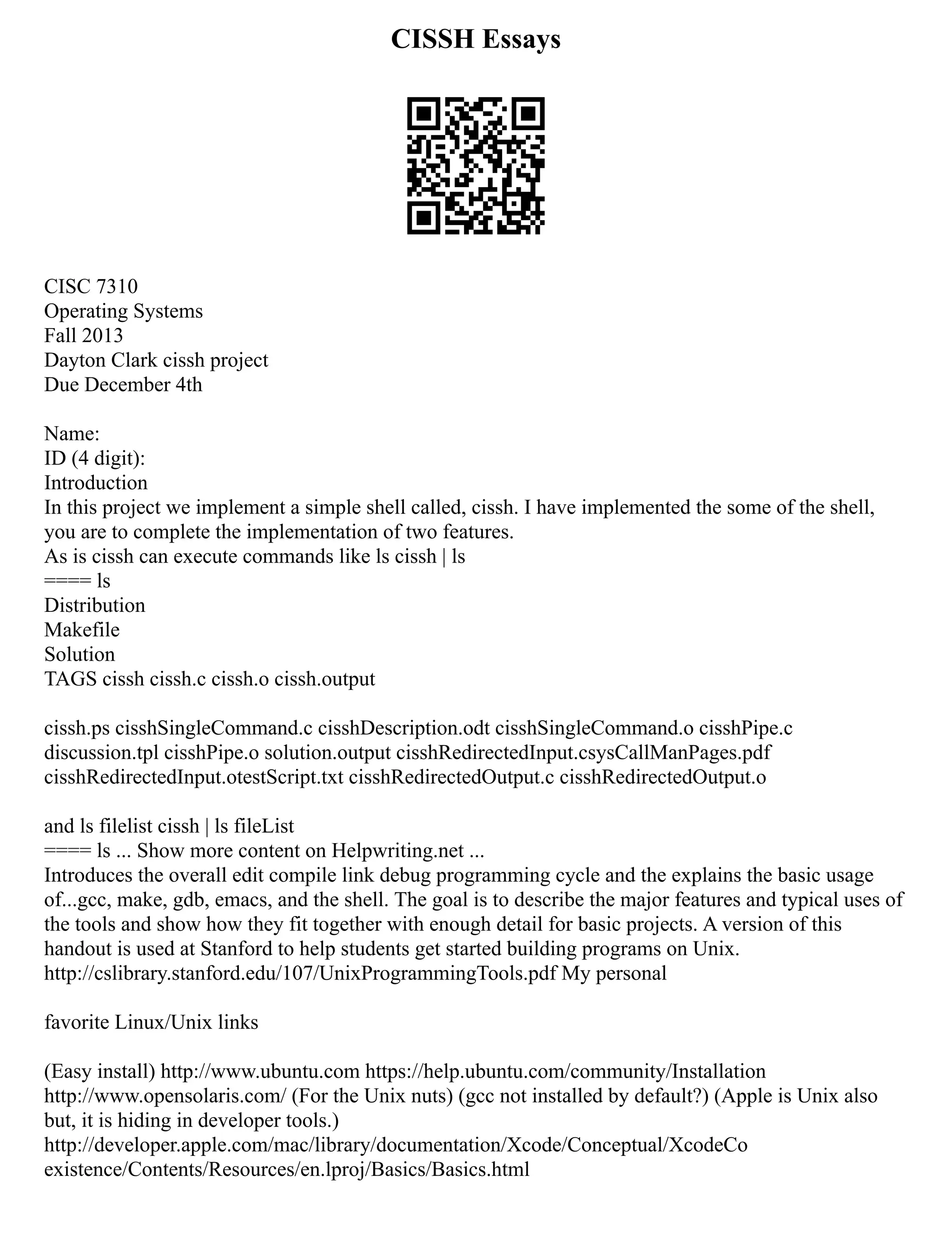CISSH Essays
CISC 7310
Operating Systems
Fall 2013
Dayton Clark cissh project
Due December 4th
Name:
ID (4 digit):
Introduction
In this project we implement a simple shell called, cissh. I have implemented the some of the shell,
you are to complete the implementation of two features.
As is cissh can execute commands like ls cissh | ls
==== ls
Distribution
Makefile
Solution
TAGS cissh cissh.c cissh.o cissh.output
cissh.ps cisshSingleCommand.c cisshDescription.odt cisshSingleCommand.o cisshPipe.c
discussion.tpl cisshPipe.o solution.output cisshRedirectedInput.csysCallManPages.pdf
cisshRedirectedInput.otestScript.txt cisshRedirectedOutput.c cisshRedirectedOutput.o
and ls filelist cissh | ls fileList
==== ls ... Show more content on Helpwriting.net ...
Introduces the overall edit compile link debug programming cycle and the explains the basic usage
of...gcc, make, gdb, emacs, and the shell. The goal is to describe the major features and typical uses of
the tools and show how they fit together with enough detail for basic projects. A version of this
handout is used at Stanford to help students get started building programs on Unix.
http://cslibrary.stanford.edu/107/UnixProgrammingTools.pdf My personal
favorite Linux/Unix links
(Easy install) http://www.ubuntu.com https://help.ubuntu.com/community/Installation
http://www.opensolaris.com/ (For the Unix nuts) (gcc not installed by default?) (Apple is Unix also
but, it is hiding in developer tools.)
http://developer.apple.com/mac/library/documentation/Xcode/Conceptual/XcodeCo
existence/Contents/Resources/en.lproj/Basics/Basics.html
 