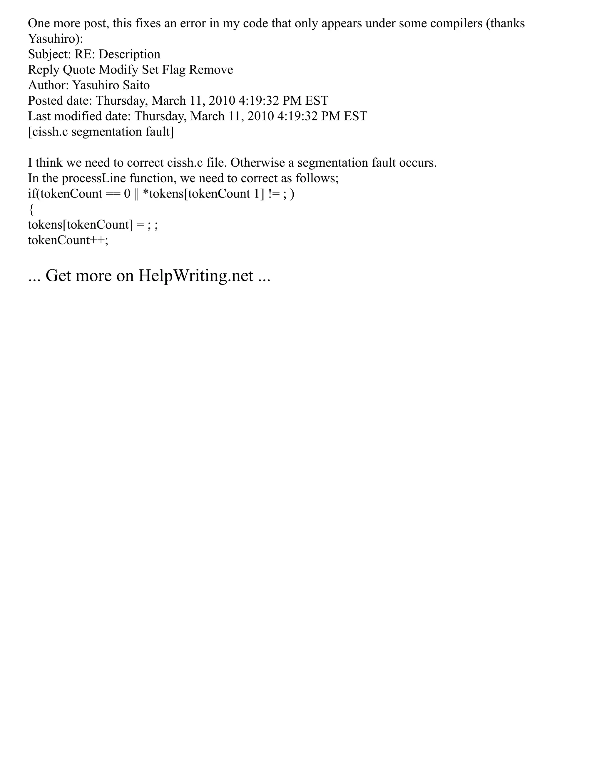 One more post, this fixes an error in my code that only appears under some compilers (thanks
Yasuhiro):
Subject: RE: Description
Reply Quote Modify Set Flag Remove
Author: Yasuhiro Saito
Posted date: Thursday, March 11, 2010 4:19:32 PM EST
Last modified date: Thursday, March 11, 2010 4:19:32 PM EST
[cissh.c segmentation fault]
I think we need to correct cissh.c file. Otherwise a segmentation fault occurs.
In the processLine function, we need to correct as follows;
if(tokenCount == 0 || *tokens[tokenCount 1] != ; )
{
tokens[tokenCount] = ; ;
tokenCount++;
... Get more on HelpWriting.net ...
 
