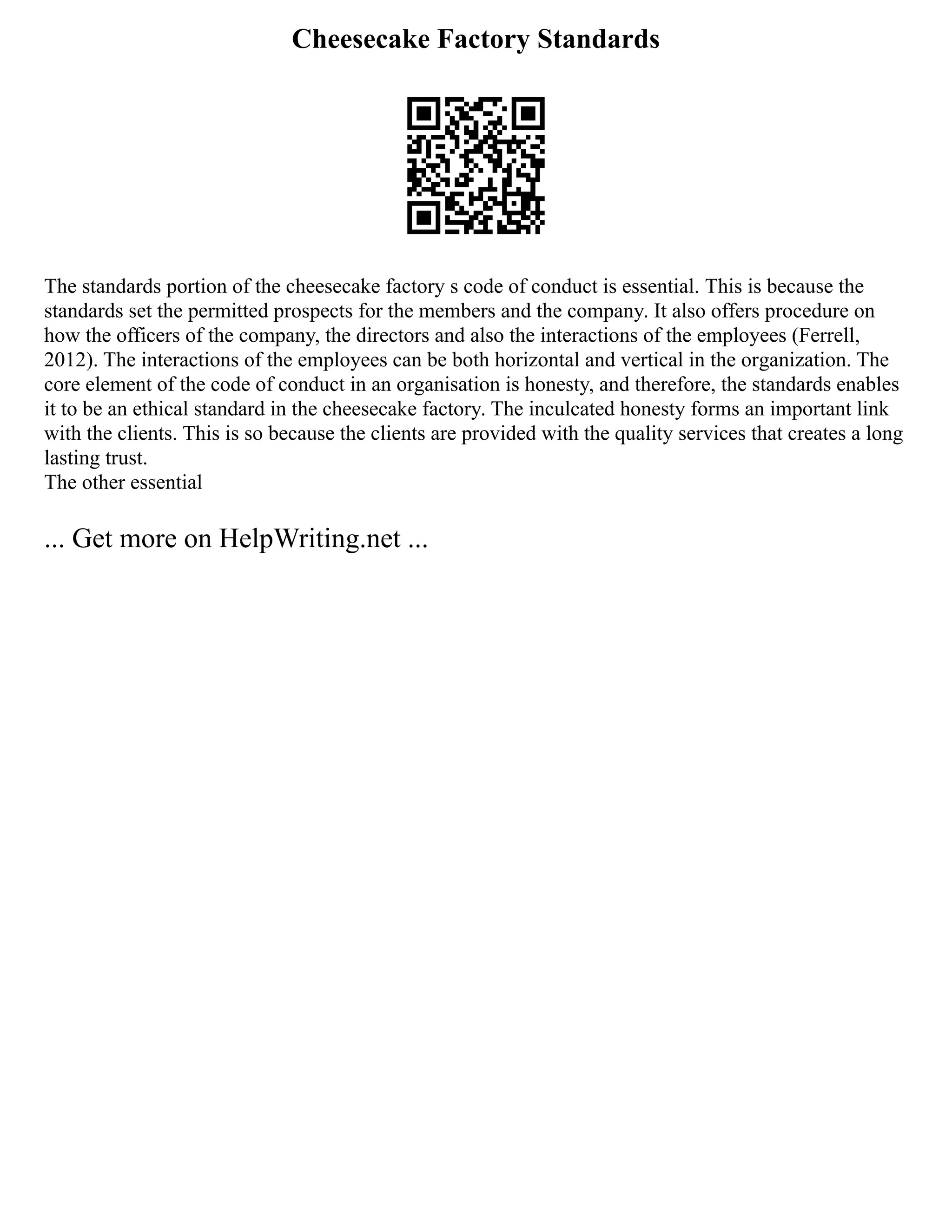 Cheesecake Factory Standards
The standards portion of the cheesecake factory s code of conduct is essential. This is because the
standards set the permitted prospects for the members and the company. It also offers procedure on
how the officers of the company, the directors and also the interactions of the employees (Ferrell,
2012). The interactions of the employees can be both horizontal and vertical in the organization. The
core element of the code of conduct in an organisation is honesty, and therefore, the standards enables
it to be an ethical standard in the cheesecake factory. The inculcated honesty forms an important link
with the clients. This is so because the clients are provided with the quality services that creates a long
lasting trust.
The other essential
... Get more on HelpWriting.net ...
 