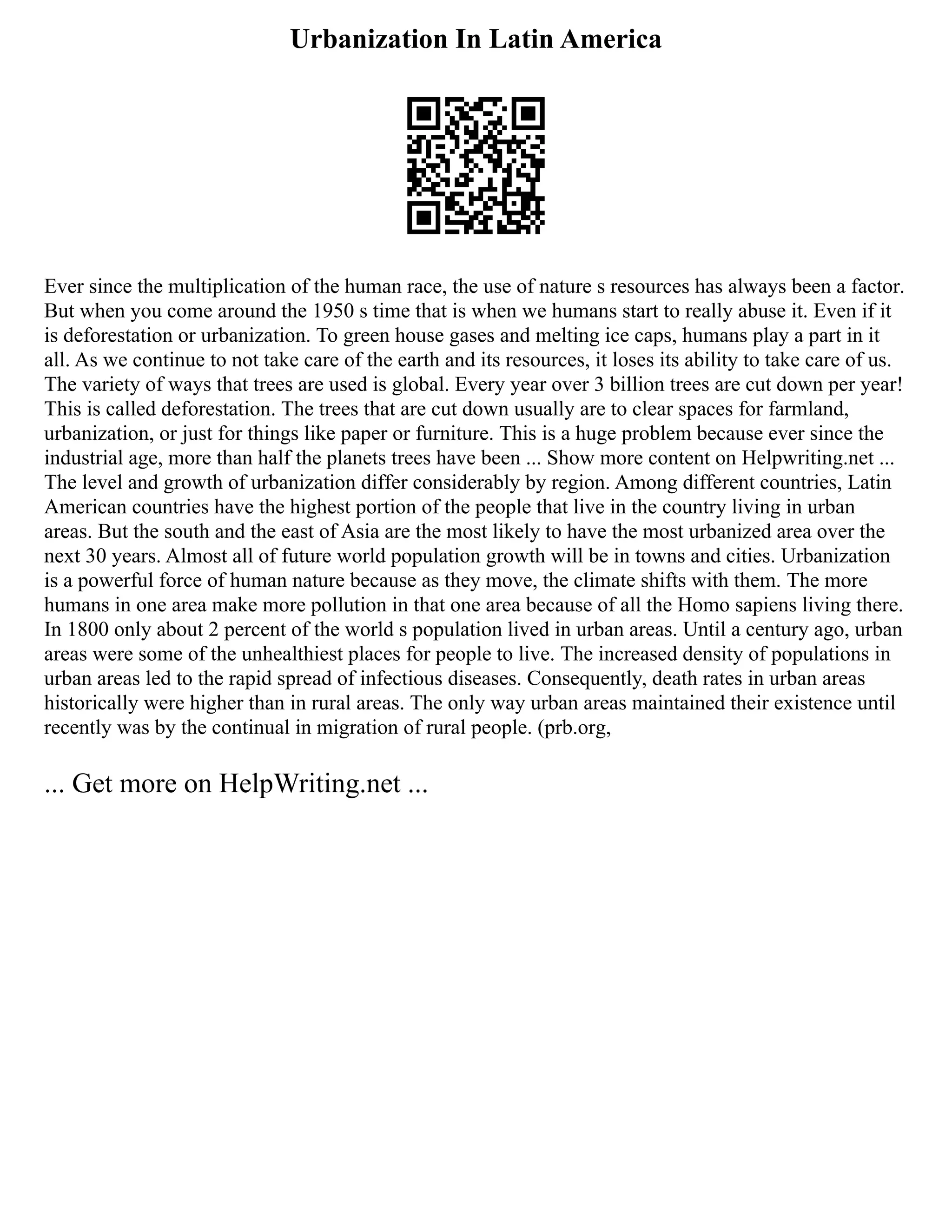 Urbanization In Latin America
Ever since the multiplication of the human race, the use of nature s resources has always been a factor.
But when you come around the 1950 s time that is when we humans start to really abuse it. Even if it
is deforestation or urbanization. To green house gases and melting ice caps, humans play a part in it
all. As we continue to not take care of the earth and its resources, it loses its ability to take care of us.
The variety of ways that trees are used is global. Every year over 3 billion trees are cut down per year!
This is called deforestation. The trees that are cut down usually are to clear spaces for farmland,
urbanization, or just for things like paper or furniture. This is a huge problem because ever since the
industrial age, more than half the planets trees have been ... Show more content on Helpwriting.net ...
The level and growth of urbanization differ considerably by region. Among different countries, Latin
American countries have the highest portion of the people that live in the country living in urban
areas. But the south and the east of Asia are the most likely to have the most urbanized area over the
next 30 years. Almost all of future world population growth will be in towns and cities. Urbanization
is a powerful force of human nature because as they move, the climate shifts with them. The more
humans in one area make more pollution in that one area because of all the Homo sapiens living there.
In 1800 only about 2 percent of the world s population lived in urban areas. Until a century ago, urban
areas were some of the unhealthiest places for people to live. The increased density of populations in
urban areas led to the rapid spread of infectious diseases. Consequently, death rates in urban areas
historically were higher than in rural areas. The only way urban areas maintained their existence until
recently was by the continual in migration of rural people. (prb.org,
... Get more on HelpWriting.net ...
 