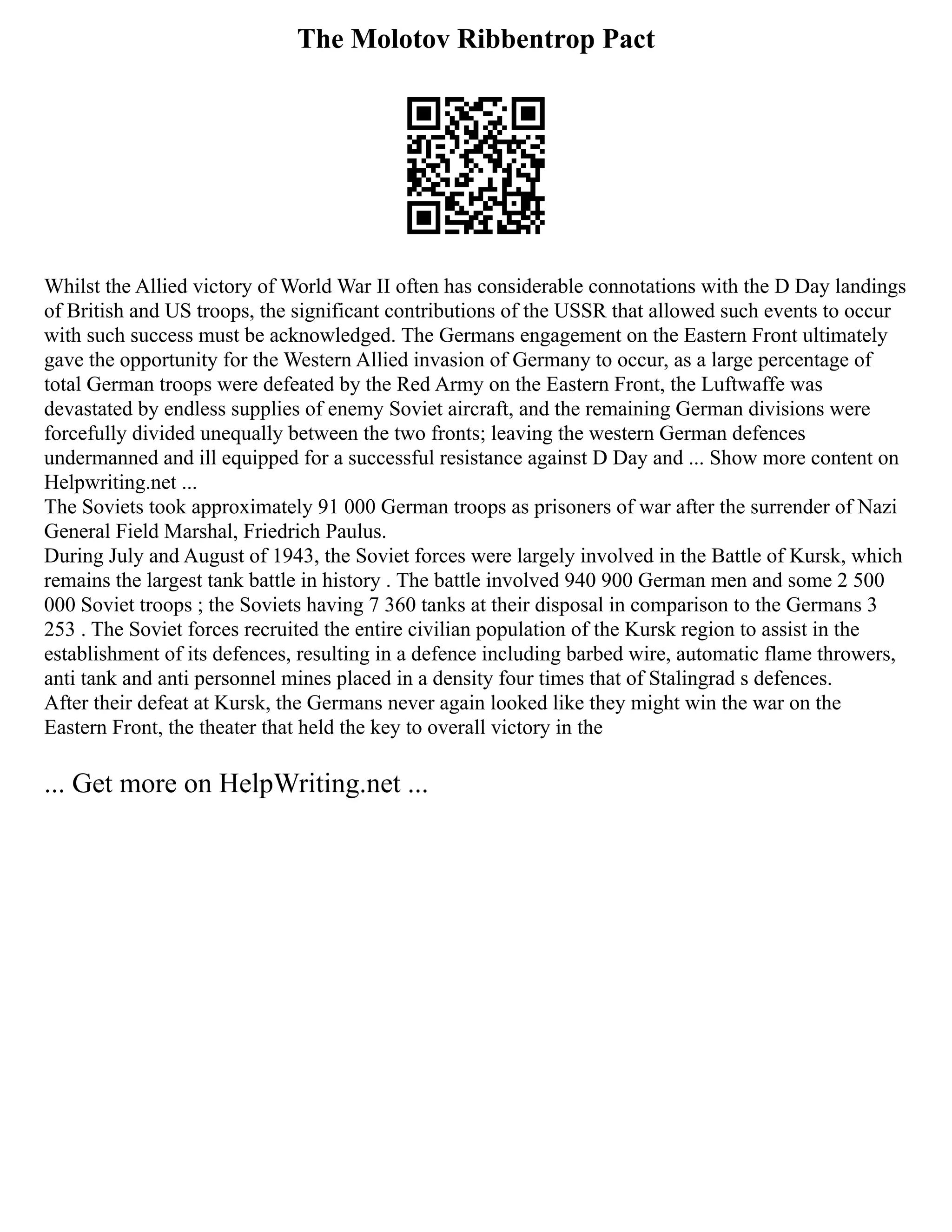 The Molotov Ribbentrop Pact
Whilst the Allied victory of World War II often has considerable connotations with the D Day landings
of British and US troops, the significant contributions of the USSR that allowed such events to occur
with such success must be acknowledged. The Germans engagement on the Eastern Front ultimately
gave the opportunity for the Western Allied invasion of Germany to occur, as a large percentage of
total German troops were defeated by the Red Army on the Eastern Front, the Luftwaffe was
devastated by endless supplies of enemy Soviet aircraft, and the remaining German divisions were
forcefully divided unequally between the two fronts; leaving the western German defences
undermanned and ill equipped for a successful resistance against D Day and ... Show more content on
Helpwriting.net ...
The Soviets took approximately 91 000 German troops as prisoners of war after the surrender of Nazi
General Field Marshal, Friedrich Paulus.
During July and August of 1943, the Soviet forces were largely involved in the Battle of Kursk, which
remains the largest tank battle in history . The battle involved 940 900 German men and some 2 500
000 Soviet troops ; the Soviets having 7 360 tanks at their disposal in comparison to the Germans 3
253 . The Soviet forces recruited the entire civilian population of the Kursk region to assist in the
establishment of its defences, resulting in a defence including barbed wire, automatic flame throwers,
anti tank and anti personnel mines placed in a density four times that of Stalingrad s defences.
After their defeat at Kursk, the Germans never again looked like they might win the war on the
Eastern Front, the theater that held the key to overall victory in the
... Get more on HelpWriting.net ...
 