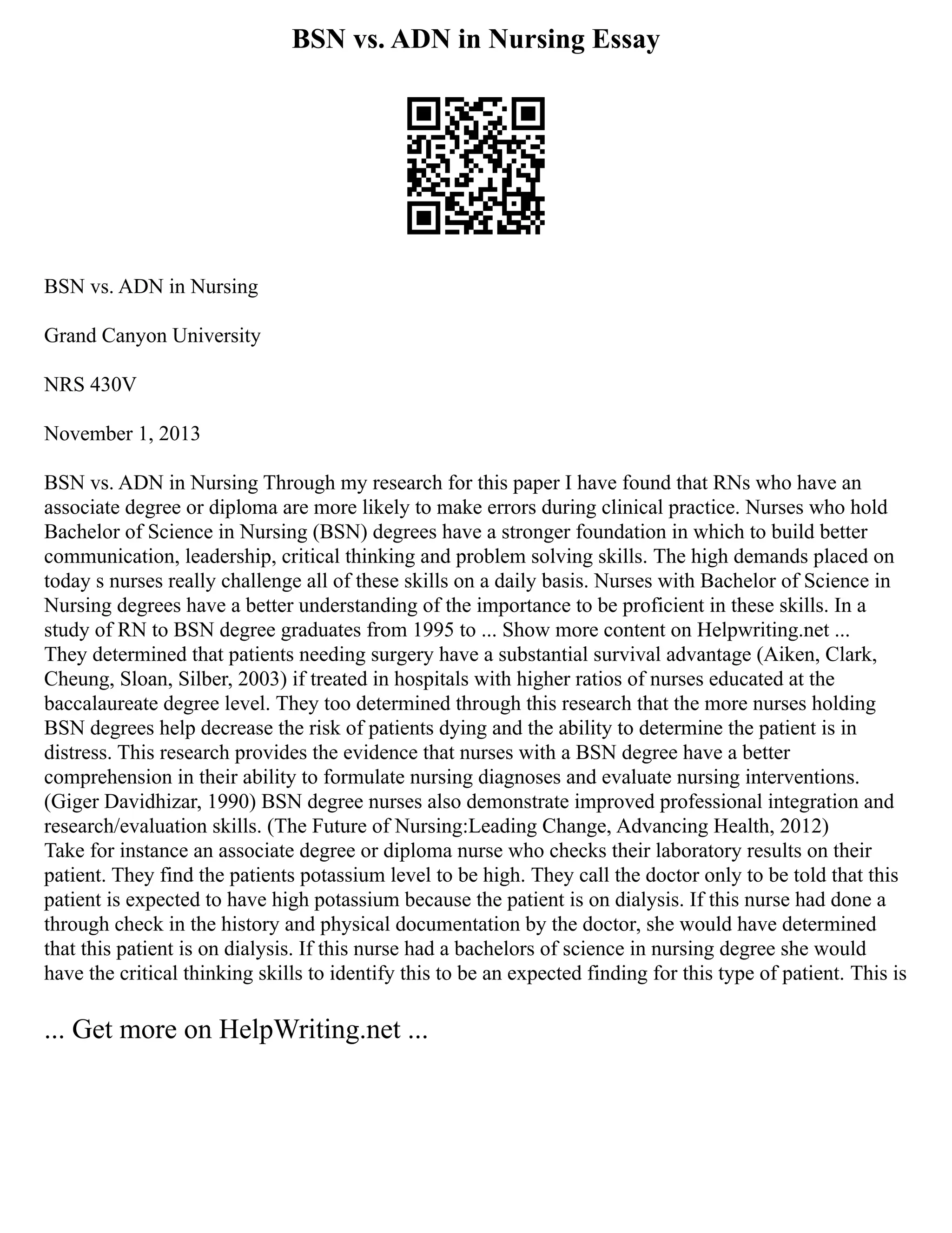 BSN vs. ADN in Nursing Essay
BSN vs. ADN in Nursing
Grand Canyon University
NRS 430V
November 1, 2013
BSN vs. ADN in Nursing Through my research for this paper I have found that RNs who have an
associate degree or diploma are more likely to make errors during clinical practice. Nurses who hold
Bachelor of Science in Nursing (BSN) degrees have a stronger foundation in which to build better
communication, leadership, critical thinking and problem solving skills. The high demands placed on
today s nurses really challenge all of these skills on a daily basis. Nurses with Bachelor of Science in
Nursing degrees have a better understanding of the importance to be proficient in these skills. In a
study of RN to BSN degree graduates from 1995 to ... Show more content on Helpwriting.net ...
They determined that patients needing surgery have a substantial survival advantage (Aiken, Clark,
Cheung, Sloan, Silber, 2003) if treated in hospitals with higher ratios of nurses educated at the
baccalaureate degree level. They too determined through this research that the more nurses holding
BSN degrees help decrease the risk of patients dying and the ability to determine the patient is in
distress. This research provides the evidence that nurses with a BSN degree have a better
comprehension in their ability to formulate nursing diagnoses and evaluate nursing interventions.
(Giger Davidhizar, 1990) BSN degree nurses also demonstrate improved professional integration and
research/evaluation skills. (The Future of Nursing:Leading Change, Advancing Health, 2012)
Take for instance an associate degree or diploma nurse who checks their laboratory results on their
patient. They find the patients potassium level to be high. They call the doctor only to be told that this
patient is expected to have high potassium because the patient is on dialysis. If this nurse had done a
through check in the history and physical documentation by the doctor, she would have determined
that this patient is on dialysis. If this nurse had a bachelors of science in nursing degree she would
have the critical thinking skills to identify this to be an expected finding for this type of patient. This is
... Get more on HelpWriting.net ...
 