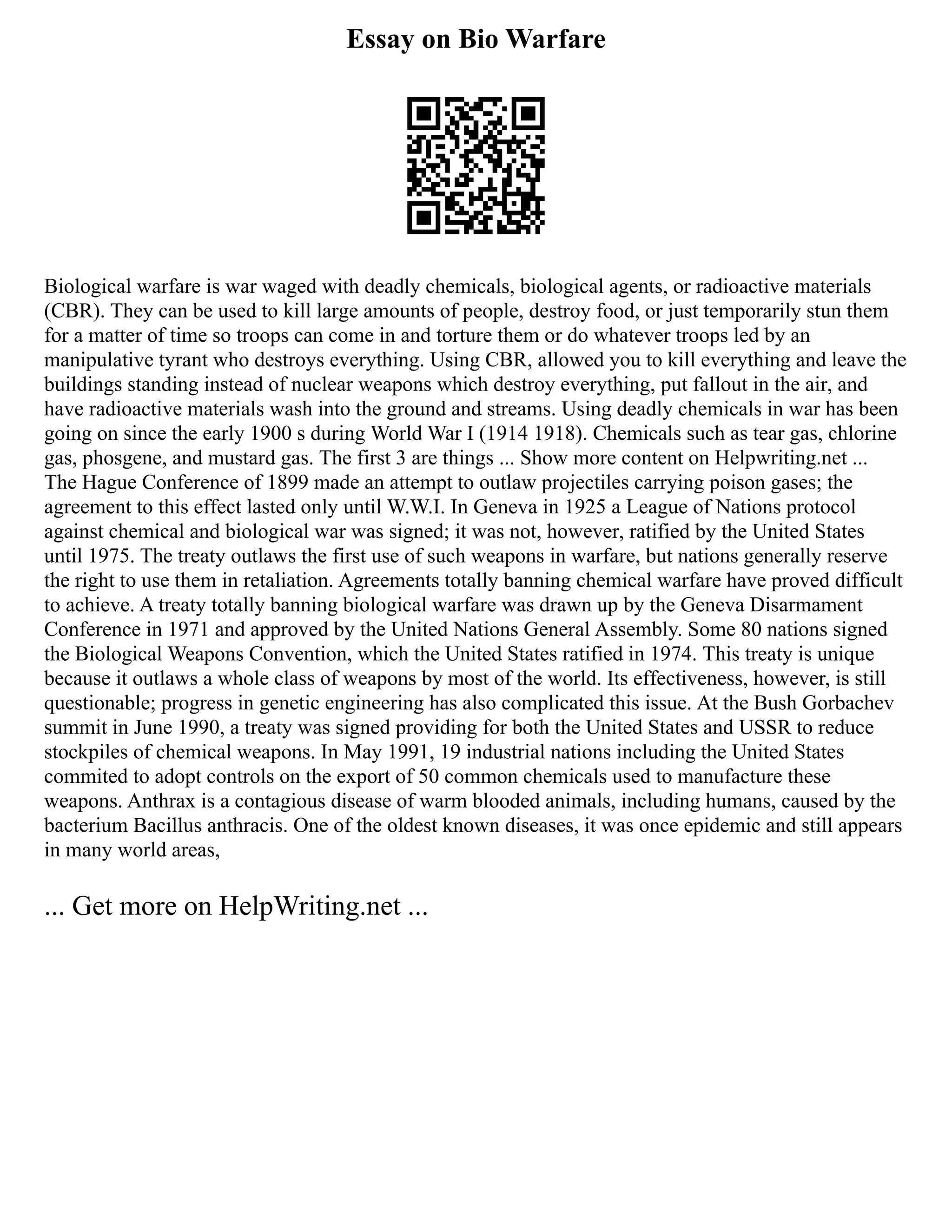 Essay on Bio Warfare
Biological warfare is war waged with deadly chemicals, biological agents, or radioactive materials
(CBR). They can be used to kill large amounts of people, destroy food, or just temporarily stun them
for a matter of time so troops can come in and torture them or do whatever troops led by an
manipulative tyrant who destroys everything. Using CBR, allowed you to kill everything and leave the
buildings standing instead of nuclear weapons which destroy everything, put fallout in the air, and
have radioactive materials wash into the ground and streams. Using deadly chemicals in war has been
going on since the early 1900 s during World War I (1914 1918). Chemicals such as tear gas, chlorine
gas, phosgene, and mustard gas. The first 3 are things ... Show more content on Helpwriting.net ...
The Hague Conference of 1899 made an attempt to outlaw projectiles carrying poison gases; the
agreement to this effect lasted only until W.W.I. In Geneva in 1925 a League of Nations protocol
against chemical and biological war was signed; it was not, however, ratified by the United States
until 1975. The treaty outlaws the first use of such weapons in warfare, but nations generally reserve
the right to use them in retaliation. Agreements totally banning chemical warfare have proved difficult
to achieve. A treaty totally banning biological warfare was drawn up by the Geneva Disarmament
Conference in 1971 and approved by the United Nations General Assembly. Some 80 nations signed
the Biological Weapons Convention, which the United States ratified in 1974. This treaty is unique
because it outlaws a whole class of weapons by most of the world. Its effectiveness, however, is still
questionable; progress in genetic engineering has also complicated this issue. At the Bush Gorbachev
summit in June 1990, a treaty was signed providing for both the United States and USSR to reduce
stockpiles of chemical weapons. In May 1991, 19 industrial nations including the United States
commited to adopt controls on the export of 50 common chemicals used to manufacture these
weapons. Anthrax is a contagious disease of warm blooded animals, including humans, caused by the
bacterium Bacillus anthracis. One of the oldest known diseases, it was once epidemic and still appears
in many world areas,
... Get more on HelpWriting.net ...
 
