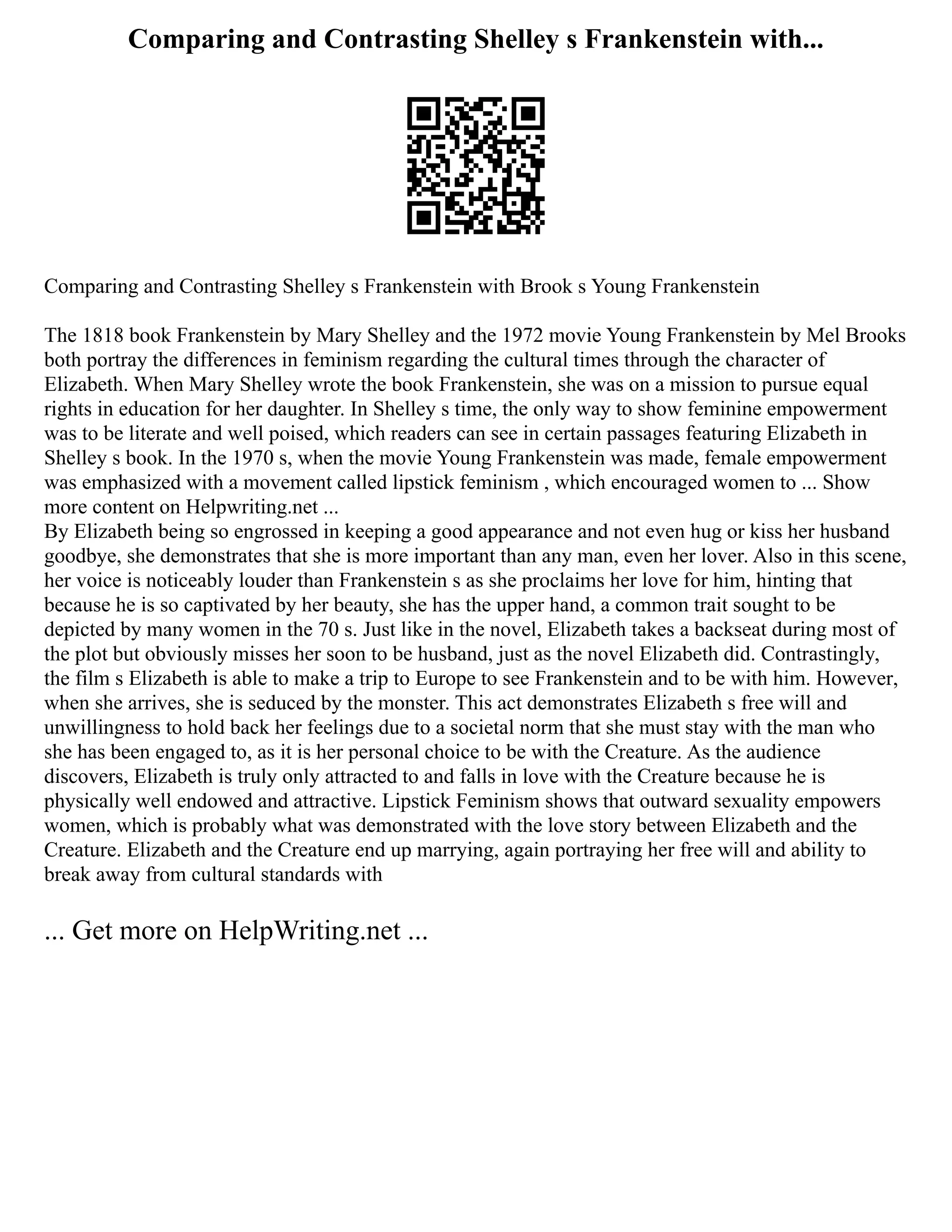 Comparing and Contrasting Shelley s Frankenstein with...
Comparing and Contrasting Shelley s Frankenstein with Brook s Young Frankenstein
The 1818 book Frankenstein by Mary Shelley and the 1972 movie Young Frankenstein by Mel Brooks
both portray the differences in feminism regarding the cultural times through the character of
Elizabeth. When Mary Shelley wrote the book Frankenstein, she was on a mission to pursue equal
rights in education for her daughter. In Shelley s time, the only way to show feminine empowerment
was to be literate and well poised, which readers can see in certain passages featuring Elizabeth in
Shelley s book. In the 1970 s, when the movie Young Frankenstein was made, female empowerment
was emphasized with a movement called lipstick feminism , which encouraged women to ... Show
more content on Helpwriting.net ...
By Elizabeth being so engrossed in keeping a good appearance and not even hug or kiss her husband
goodbye, she demonstrates that she is more important than any man, even her lover. Also in this scene,
her voice is noticeably louder than Frankenstein s as she proclaims her love for him, hinting that
because he is so captivated by her beauty, she has the upper hand, a common trait sought to be
depicted by many women in the 70 s. Just like in the novel, Elizabeth takes a backseat during most of
the plot but obviously misses her soon to be husband, just as the novel Elizabeth did. Contrastingly,
the film s Elizabeth is able to make a trip to Europe to see Frankenstein and to be with him. However,
when she arrives, she is seduced by the monster. This act demonstrates Elizabeth s free will and
unwillingness to hold back her feelings due to a societal norm that she must stay with the man who
she has been engaged to, as it is her personal choice to be with the Creature. As the audience
discovers, Elizabeth is truly only attracted to and falls in love with the Creature because he is
physically well endowed and attractive. Lipstick Feminism shows that outward sexuality empowers
women, which is probably what was demonstrated with the love story between Elizabeth and the
Creature. Elizabeth and the Creature end up marrying, again portraying her free will and ability to
break away from cultural standards with
... Get more on HelpWriting.net ...
 
