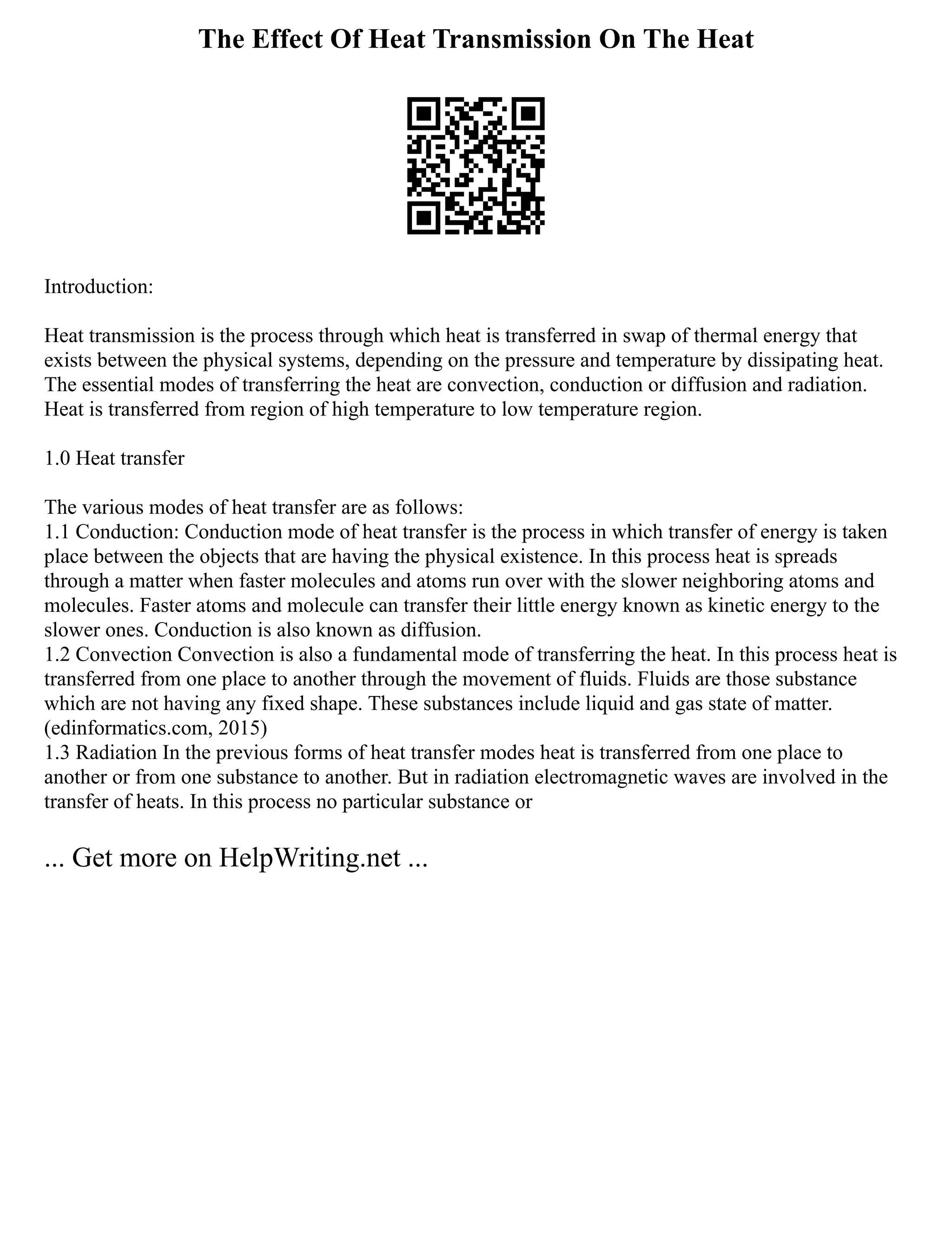 The Effect Of Heat Transmission On The Heat
Introduction:
Heat transmission is the process through which heat is transferred in swap of thermal energy that
exists between the physical systems, depending on the pressure and temperature by dissipating heat.
The essential modes of transferring the heat are convection, conduction or diffusion and radiation.
Heat is transferred from region of high temperature to low temperature region.
1.0 Heat transfer
The various modes of heat transfer are as follows:
1.1 Conduction: Conduction mode of heat transfer is the process in which transfer of energy is taken
place between the objects that are having the physical existence. In this process heat is spreads
through a matter when faster molecules and atoms run over with the slower neighboring atoms and
molecules. Faster atoms and molecule can transfer their little energy known as kinetic energy to the
slower ones. Conduction is also known as diffusion.
1.2 Convection Convection is also a fundamental mode of transferring the heat. In this process heat is
transferred from one place to another through the movement of fluids. Fluids are those substance
which are not having any fixed shape. These substances include liquid and gas state of matter.
(edinformatics.com, 2015)
1.3 Radiation In the previous forms of heat transfer modes heat is transferred from one place to
another or from one substance to another. But in radiation electromagnetic waves are involved in the
transfer of heats. In this process no particular substance or
... Get more on HelpWriting.net ...
 