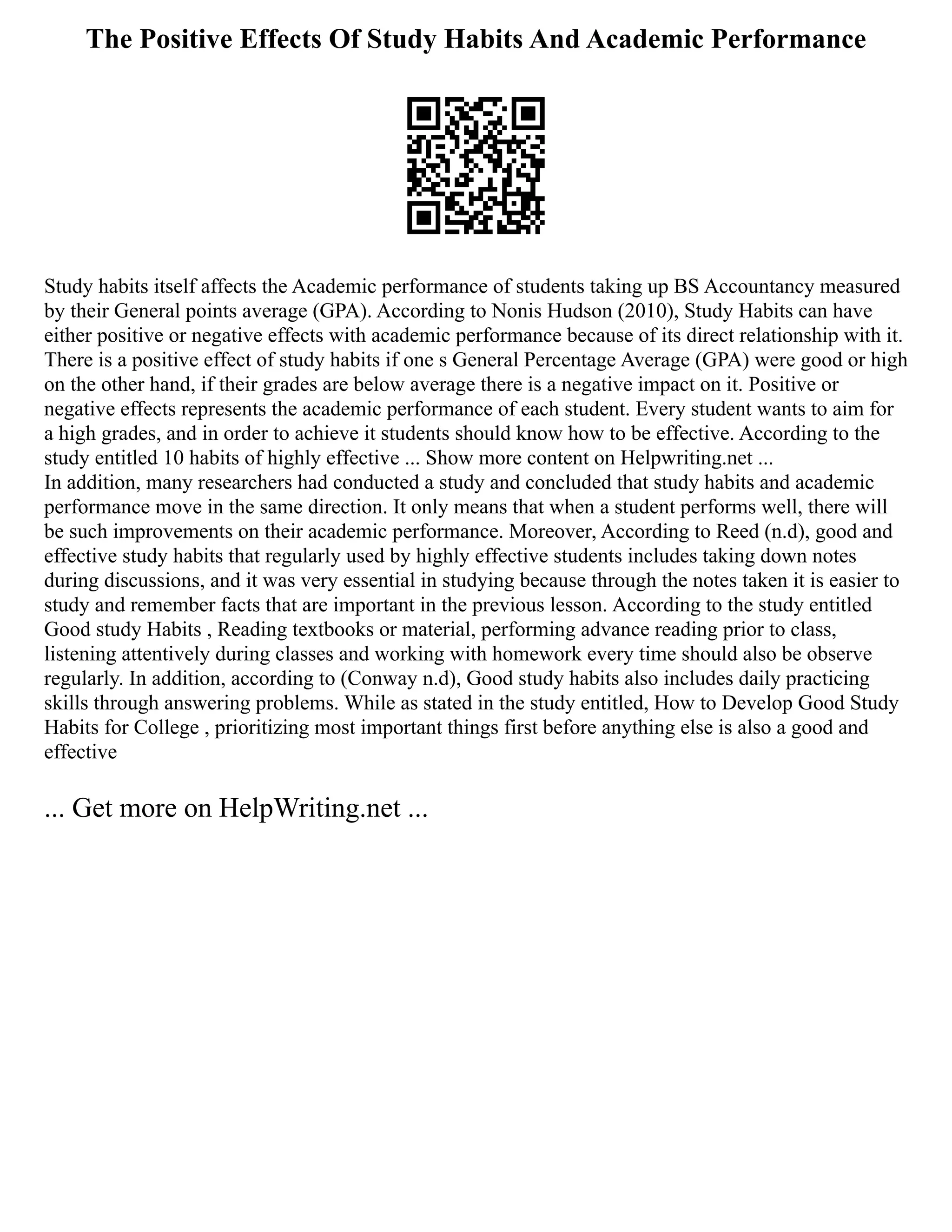 The Positive Effects Of Study Habits And Academic Performance
Study habits itself affects the Academic performance of students taking up BS Accountancy measured
by their General points average (GPA). According to Nonis Hudson (2010), Study Habits can have
either positive or negative effects with academic performance because of its direct relationship with it.
There is a positive effect of study habits if one s General Percentage Average (GPA) were good or high
on the other hand, if their grades are below average there is a negative impact on it. Positive or
negative effects represents the academic performance of each student. Every student wants to aim for
a high grades, and in order to achieve it students should know how to be effective. According to the
study entitled 10 habits of highly effective ... Show more content on Helpwriting.net ...
In addition, many researchers had conducted a study and concluded that study habits and academic
performance move in the same direction. It only means that when a student performs well, there will
be such improvements on their academic performance. Moreover, According to Reed (n.d), good and
effective study habits that regularly used by highly effective students includes taking down notes
during discussions, and it was very essential in studying because through the notes taken it is easier to
study and remember facts that are important in the previous lesson. According to the study entitled
Good study Habits , Reading textbooks or material, performing advance reading prior to class,
listening attentively during classes and working with homework every time should also be observe
regularly. In addition, according to (Conway n.d), Good study habits also includes daily practicing
skills through answering problems. While as stated in the study entitled, How to Develop Good Study
Habits for College , prioritizing most important things first before anything else is also a good and
effective
... Get more on HelpWriting.net ...
 