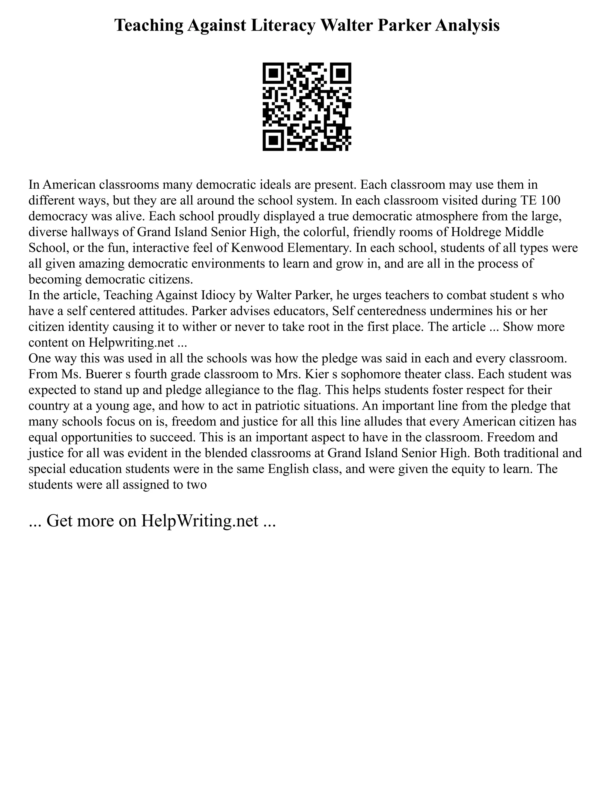 Teaching Against Literacy Walter Parker Analysis
In American classrooms many democratic ideals are present. Each classroom may use them in
different ways, but they are all around the school system. In each classroom visited during TE 100
democracy was alive. Each school proudly displayed a true democratic atmosphere from the large,
diverse hallways of Grand Island Senior High, the colorful, friendly rooms of Holdrege Middle
School, or the fun, interactive feel of Kenwood Elementary. In each school, students of all types were
all given amazing democratic environments to learn and grow in, and are all in the process of
becoming democratic citizens.
In the article, Teaching Against Idiocy by Walter Parker, he urges teachers to combat student s who
have a self centered attitudes. Parker advises educators, Self centeredness undermines his or her
citizen identity causing it to wither or never to take root in the first place. The article ... Show more
content on Helpwriting.net ...
One way this was used in all the schools was how the pledge was said in each and every classroom.
From Ms. Buerer s fourth grade classroom to Mrs. Kier s sophomore theater class. Each student was
expected to stand up and pledge allegiance to the flag. This helps students foster respect for their
country at a young age, and how to act in patriotic situations. An important line from the pledge that
many schools focus on is, freedom and justice for all this line alludes that every American citizen has
equal opportunities to succeed. This is an important aspect to have in the classroom. Freedom and
justice for all was evident in the blended classrooms at Grand Island Senior High. Both traditional and
special education students were in the same English class, and were given the equity to learn. The
students were all assigned to two
... Get more on HelpWriting.net ...
 