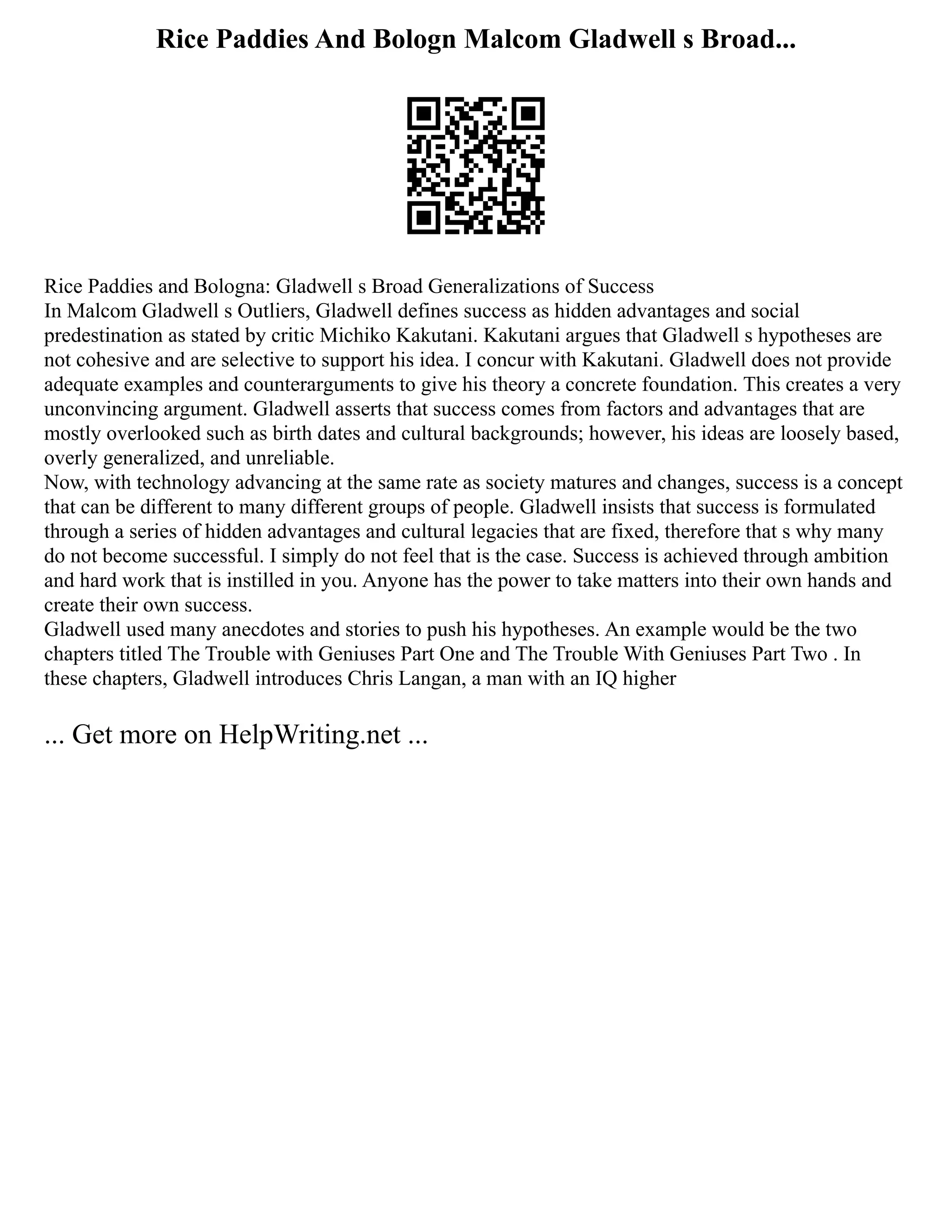 Rice Paddies And Bologn Malcom Gladwell s Broad...
Rice Paddies and Bologna: Gladwell s Broad Generalizations of Success
In Malcom Gladwell s Outliers, Gladwell defines success as hidden advantages and social
predestination as stated by critic Michiko Kakutani. Kakutani argues that Gladwell s hypotheses are
not cohesive and are selective to support his idea. I concur with Kakutani. Gladwell does not provide
adequate examples and counterarguments to give his theory a concrete foundation. This creates a very
unconvincing argument. Gladwell asserts that success comes from factors and advantages that are
mostly overlooked such as birth dates and cultural backgrounds; however, his ideas are loosely based,
overly generalized, and unreliable.
Now, with technology advancing at the same rate as society matures and changes, success is a concept
that can be different to many different groups of people. Gladwell insists that success is formulated
through a series of hidden advantages and cultural legacies that are fixed, therefore that s why many
do not become successful. I simply do not feel that is the case. Success is achieved through ambition
and hard work that is instilled in you. Anyone has the power to take matters into their own hands and
create their own success.
Gladwell used many anecdotes and stories to push his hypotheses. An example would be the two
chapters titled The Trouble with Geniuses Part One and The Trouble With Geniuses Part Two . In
these chapters, Gladwell introduces Chris Langan, a man with an IQ higher
... Get more on HelpWriting.net ...
 