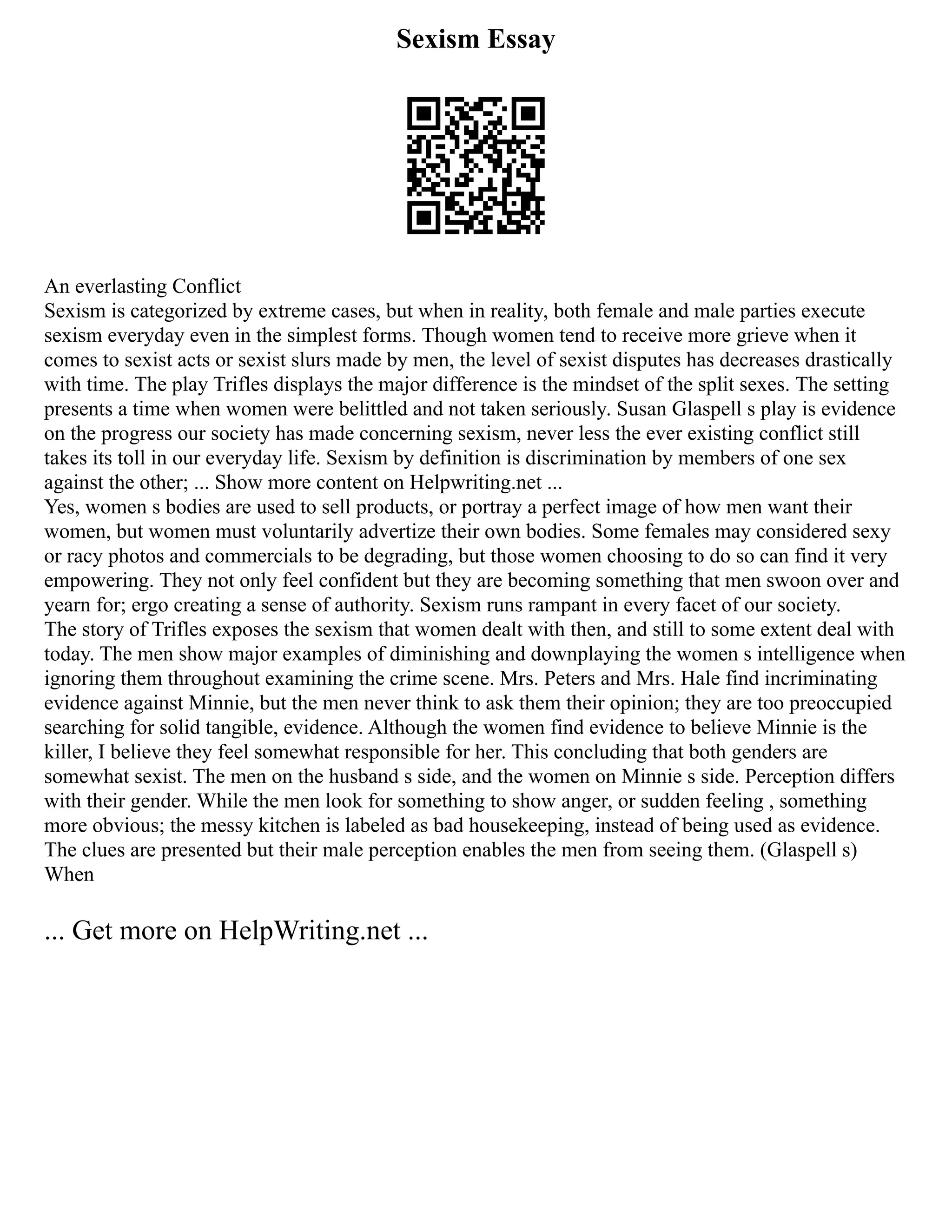 Sexism Essay
An everlasting Conflict
Sexism is categorized by extreme cases, but when in reality, both female and male parties execute
sexism everyday even in the simplest forms. Though women tend to receive more grieve when it
comes to sexist acts or sexist slurs made by men, the level of sexist disputes has decreases drastically
with time. The play Trifles displays the major difference is the mindset of the split sexes. The setting
presents a time when women were belittled and not taken seriously. Susan Glaspell s play is evidence
on the progress our society has made concerning sexism, never less the ever existing conflict still
takes its toll in our everyday life. Sexism by definition is discrimination by members of one sex
against the other; ... Show more content on Helpwriting.net ...
Yes, women s bodies are used to sell products, or portray a perfect image of how men want their
women, but women must voluntarily advertize their own bodies. Some females may considered sexy
or racy photos and commercials to be degrading, but those women choosing to do so can find it very
empowering. They not only feel confident but they are becoming something that men swoon over and
yearn for; ergo creating a sense of authority. Sexism runs rampant in every facet of our society.
The story of Trifles exposes the sexism that women dealt with then, and still to some extent deal with
today. The men show major examples of diminishing and downplaying the women s intelligence when
ignoring them throughout examining the crime scene. Mrs. Peters and Mrs. Hale find incriminating
evidence against Minnie, but the men never think to ask them their opinion; they are too preoccupied
searching for solid tangible, evidence. Although the women find evidence to believe Minnie is the
killer, I believe they feel somewhat responsible for her. This concluding that both genders are
somewhat sexist. The men on the husband s side, and the women on Minnie s side. Perception differs
with their gender. While the men look for something to show anger, or sudden feeling , something
more obvious; the messy kitchen is labeled as bad housekeeping, instead of being used as evidence.
The clues are presented but their male perception enables the men from seeing them. (Glaspell s)
When
... Get more on HelpWriting.net ...
 