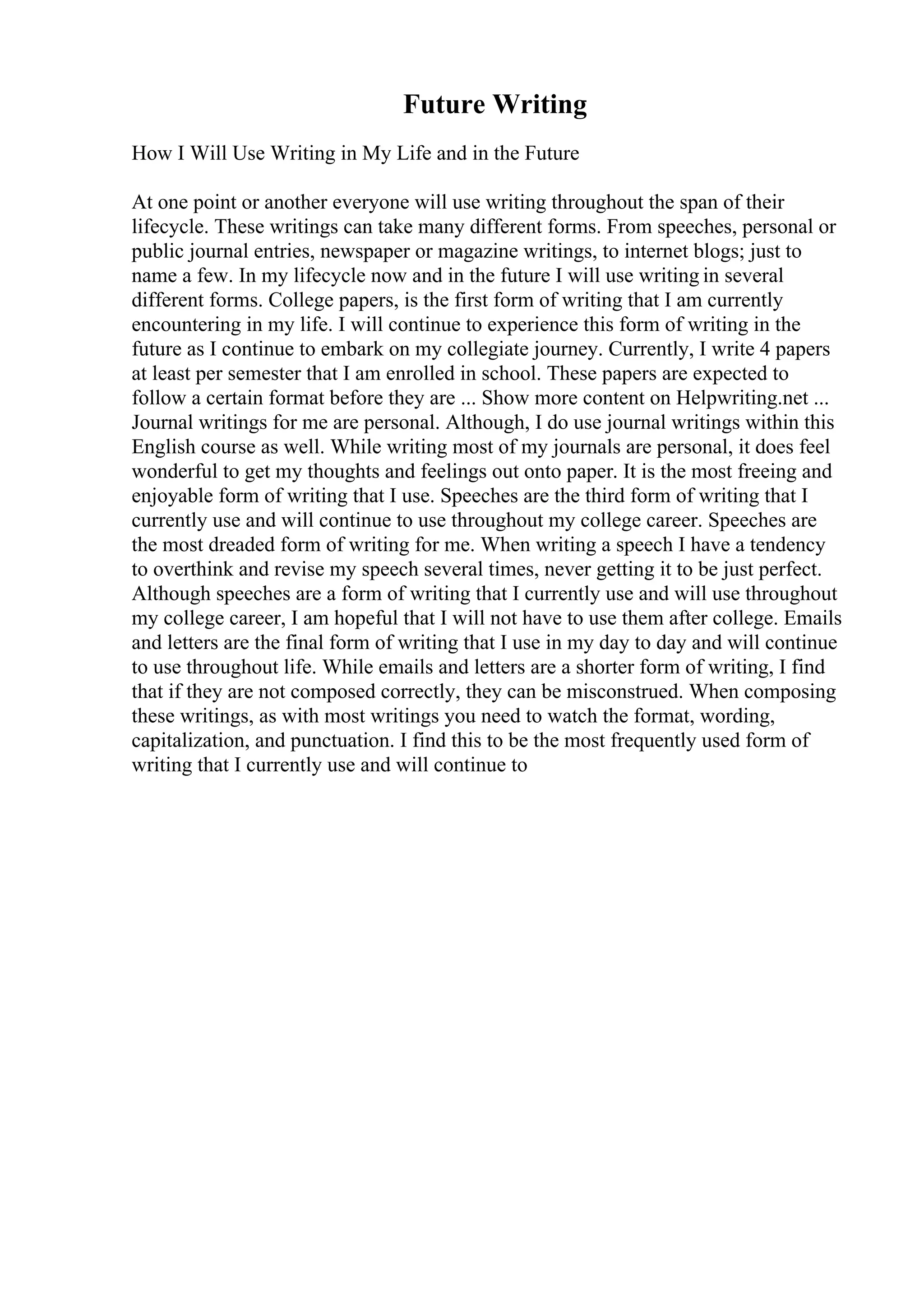 Future Writing
How I Will Use Writing in My Life and in the Future
At one point or another everyone will use writing throughout the span of their
lifecycle. These writings can take many different forms. From speeches, personal or
public journal entries, newspaper or magazine writings, to internet blogs; just to
name a few. In my lifecycle now and in the future I will use writing in several
different forms. College papers, is the first form of writing that I am currently
encountering in my life. I will continue to experience this form of writing in the
future as I continue to embark on my collegiate journey. Currently, I write 4 papers
at least per semester that I am enrolled in school. These papers are expected to
follow a certain format before they are ... Show more content on Helpwriting.net ...
Journal writings for me are personal. Although, I do use journal writings within this
English course as well. While writing most of my journals are personal, it does feel
wonderful to get my thoughts and feelings out onto paper. It is the most freeing and
enjoyable form of writing that I use. Speeches are the third form of writing that I
currently use and will continue to use throughout my college career. Speeches are
the most dreaded form of writing for me. When writing a speech I have a tendency
to overthink and revise my speech several times, never getting it to be just perfect.
Although speeches are a form of writing that I currently use and will use throughout
my college career, I am hopeful that I will not have to use them after college. Emails
and letters are the final form of writing that I use in my day to day and will continue
to use throughout life. While emails and letters are a shorter form of writing, I find
that if they are not composed correctly, they can be misconstrued. When composing
these writings, as with most writings you need to watch the format, wording,
capitalization, and punctuation. I find this to be the most frequently used form of
writing that I currently use and will continue to
 
