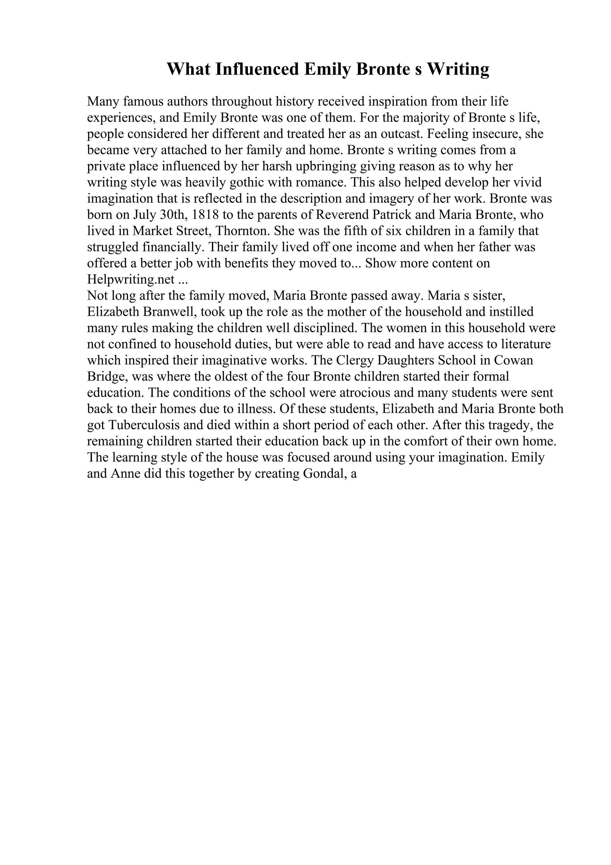 What Influenced Emily Bronte s Writing
Many famous authors throughout history received inspiration from their life
experiences, and Emily Bronte was one of them. For the majority of Bronte s life,
people considered her different and treated her as an outcast. Feeling insecure, she
became very attached to her family and home. Bronte s writing comes from a
private place influenced by her harsh upbringing giving reason as to why her
writing style was heavily gothic with romance. This also helped develop her vivid
imagination that is reflected in the description and imagery of her work. Bronte was
born on July 30th, 1818 to the parents of Reverend Patrick and Maria Bronte, who
lived in Market Street, Thornton. She was the fifth of six children in a family that
struggled financially. Their family lived off one income and when her father was
offered a better job with benefits they moved to... Show more content on
Helpwriting.net ...
Not long after the family moved, Maria Bronte passed away. Maria s sister,
Elizabeth Branwell, took up the role as the mother of the household and instilled
many rules making the children well disciplined. The women in this household were
not confined to household duties, but were able to read and have access to literature
which inspired their imaginative works. The Clergy Daughters School in Cowan
Bridge, was where the oldest of the four Bronte children started their formal
education. The conditions of the school were atrocious and many students were sent
back to their homes due to illness. Of these students, Elizabeth and Maria Bronte both
got Tuberculosis and died within a short period of each other. After this tragedy, the
remaining children started their education back up in the comfort of their own home.
The learning style of the house was focused around using your imagination. Emily
and Anne did this together by creating Gondal, a
 