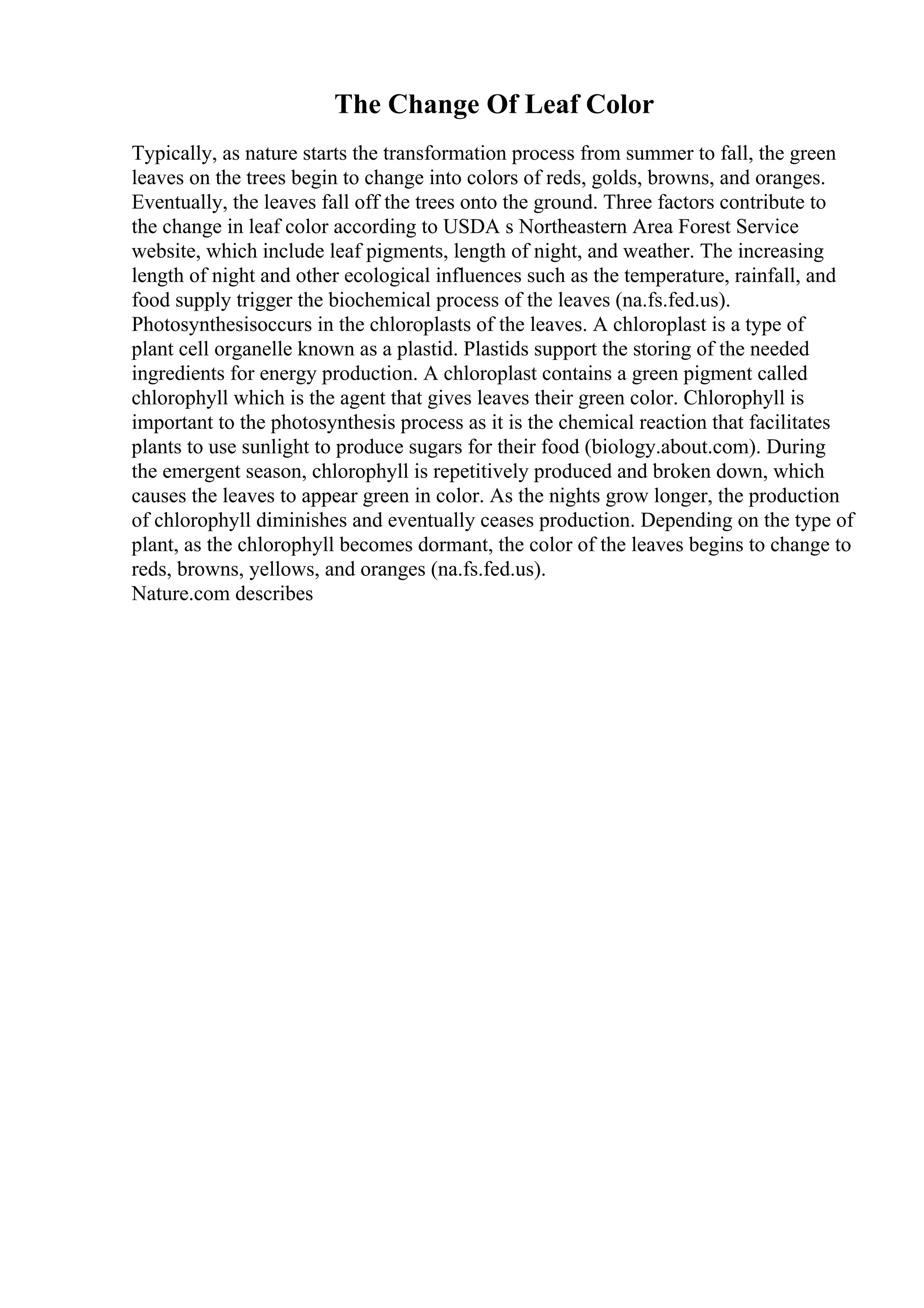 The Change Of Leaf Color
Typically, as nature starts the transformation process from summer to fall, the green
leaves on the trees begin to change into colors of reds, golds, browns, and oranges.
Eventually, the leaves fall off the trees onto the ground. Three factors contribute to
the change in leaf color according to USDA s Northeastern Area Forest Service
website, which include leaf pigments, length of night, and weather. The increasing
length of night and other ecological influences such as the temperature, rainfall, and
food supply trigger the biochemical process of the leaves (na.fs.fed.us).
Photosynthesisoccurs in the chloroplasts of the leaves. A chloroplast is a type of
plant cell organelle known as a plastid. Plastids support the storing of the needed
ingredients for energy production. A chloroplast contains a green pigment called
chlorophyll which is the agent that gives leaves their green color. Chlorophyll is
important to the photosynthesis process as it is the chemical reaction that facilitates
plants to use sunlight to produce sugars for their food (biology.about.com). During
the emergent season, chlorophyll is repetitively produced and broken down, which
causes the leaves to appear green in color. As the nights grow longer, the production
of chlorophyll diminishes and eventually ceases production. Depending on the type of
plant, as the chlorophyll becomes dormant, the color of the leaves begins to change to
reds, browns, yellows, and oranges (na.fs.fed.us).
Nature.com describes
 