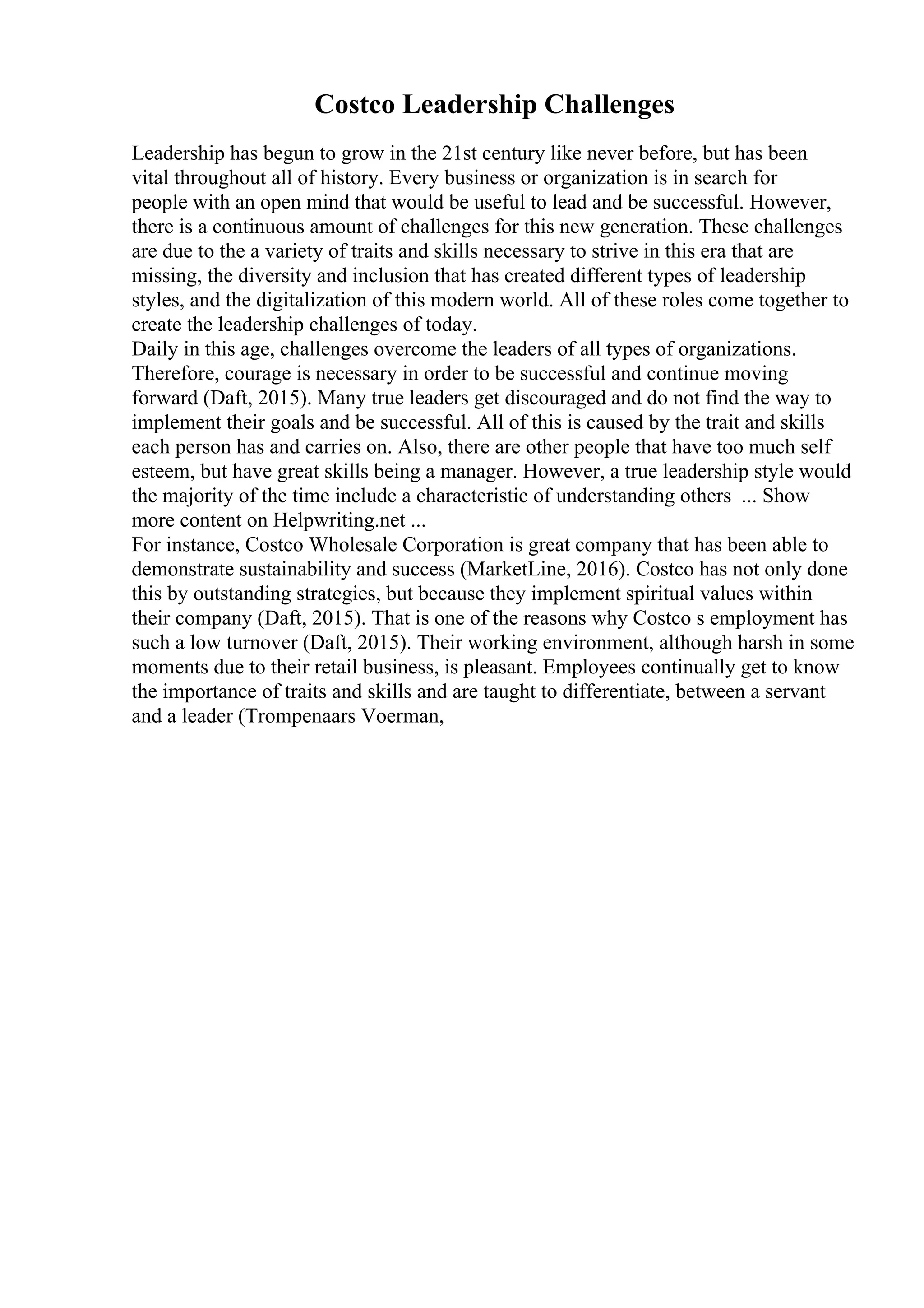 Costco Leadership Challenges
Leadership has begun to grow in the 21st century like never before, but has been
vital throughout all of history. Every business or organization is in search for
people with an open mind that would be useful to lead and be successful. However,
there is a continuous amount of challenges for this new generation. These challenges
are due to the a variety of traits and skills necessary to strive in this era that are
missing, the diversity and inclusion that has created different types of leadership
styles, and the digitalization of this modern world. All of these roles come together to
create the leadership challenges of today.
Daily in this age, challenges overcome the leaders of all types of organizations.
Therefore, courage is necessary in order to be successful and continue moving
forward (Daft, 2015). Many true leaders get discouraged and do not find the way to
implement their goals and be successful. All of this is caused by the trait and skills
each person has and carries on. Also, there are other people that have too much self
esteem, but have great skills being a manager. However, a true leadership style would
the majority of the time include a characteristic of understanding others ... Show
more content on Helpwriting.net ...
For instance, Costco Wholesale Corporation is great company that has been able to
demonstrate sustainability and success (MarketLine, 2016). Costco has not only done
this by outstanding strategies, but because they implement spiritual values within
their company (Daft, 2015). That is one of the reasons why Costco s employment has
such a low turnover (Daft, 2015). Their working environment, although harsh in some
moments due to their retail business, is pleasant. Employees continually get to know
the importance of traits and skills and are taught to differentiate, between a servant
and a leader (Trompenaars Voerman,
 