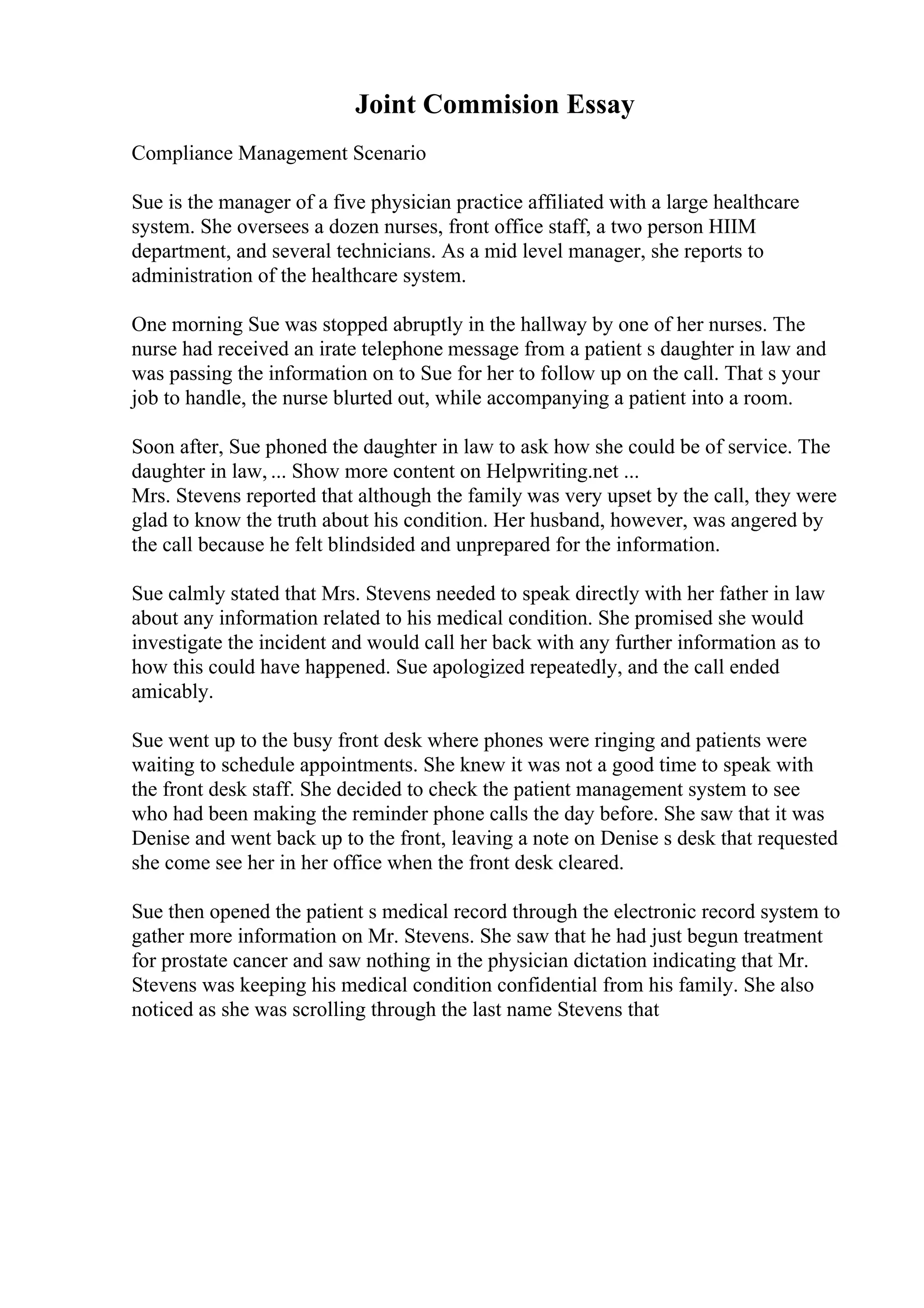 Joint Commision Essay
Compliance Management Scenario
Sue is the manager of a five physician practice affiliated with a large healthcare
system. She oversees a dozen nurses, front office staff, a two person HIIM
department, and several technicians. As a mid level manager, she reports to
administration of the healthcare system.
One morning Sue was stopped abruptly in the hallway by one of her nurses. The
nurse had received an irate telephone message from a patient s daughter in law and
was passing the information on to Sue for her to follow up on the call. That s your
job to handle, the nurse blurted out, while accompanying a patient into a room.
Soon after, Sue phoned the daughter in law to ask how she could be of service. The
daughter in law, ... Show more content on Helpwriting.net ...
Mrs. Stevens reported that although the family was very upset by the call, they were
glad to know the truth about his condition. Her husband, however, was angered by
the call because he felt blindsided and unprepared for the information.
Sue calmly stated that Mrs. Stevens needed to speak directly with her father in law
about any information related to his medical condition. She promised she would
investigate the incident and would call her back with any further information as to
how this could have happened. Sue apologized repeatedly, and the call ended
amicably.
Sue went up to the busy front desk where phones were ringing and patients were
waiting to schedule appointments. She knew it was not a good time to speak with
the front desk staff. She decided to check the patient management system to see
who had been making the reminder phone calls the day before. She saw that it was
Denise and went back up to the front, leaving a note on Denise s desk that requested
she come see her in her office when the front desk cleared.
Sue then opened the patient s medical record through the electronic record system to
gather more information on Mr. Stevens. She saw that he had just begun treatment
for prostate cancer and saw nothing in the physician dictation indicating that Mr.
Stevens was keeping his medical condition confidential from his family. She also
noticed as she was scrolling through the last name Stevens that
 