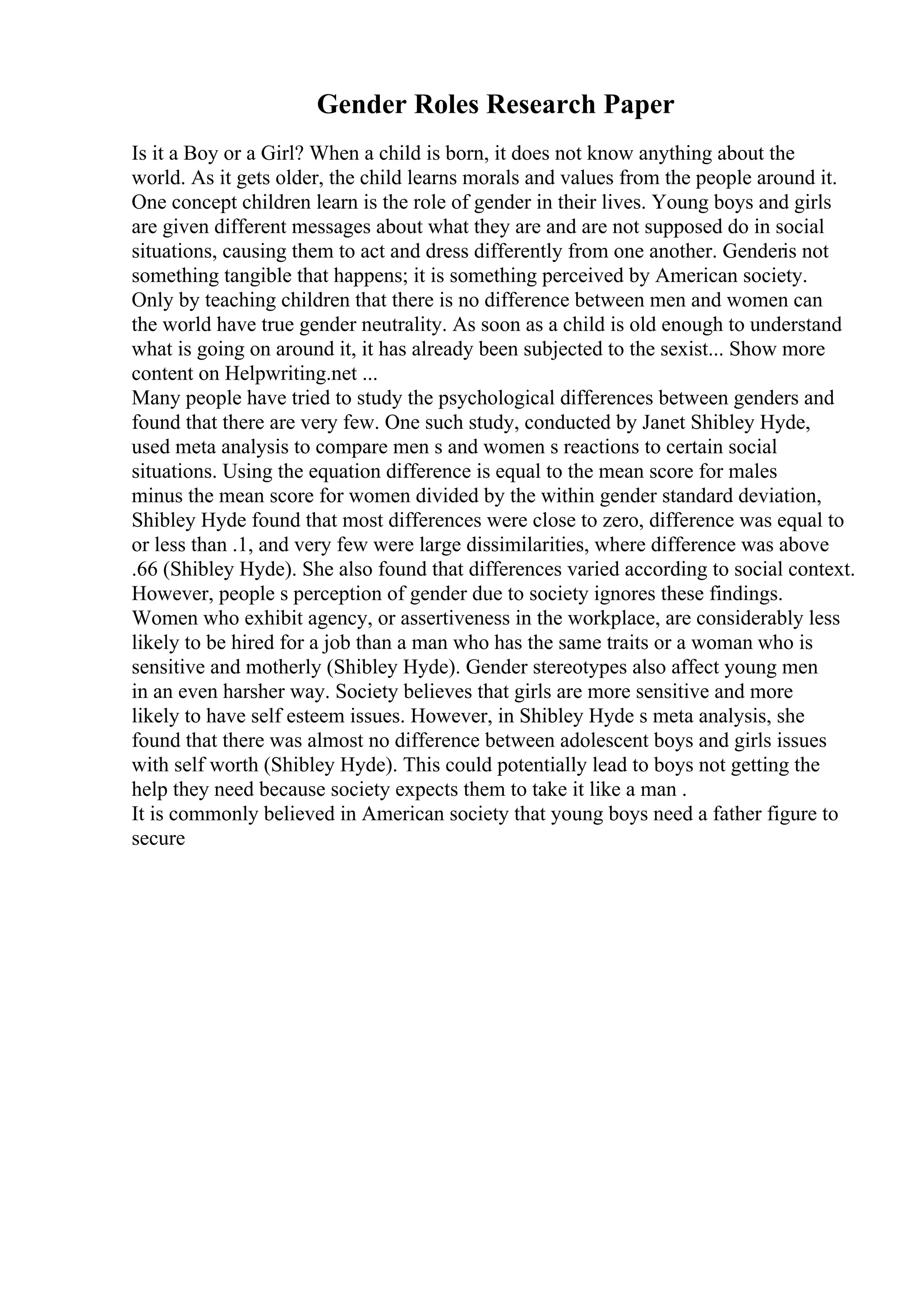 Gender Roles Research Paper
Is it a Boy or a Girl? When a child is born, it does not know anything about the
world. As it gets older, the child learns morals and values from the people around it.
One concept children learn is the role of gender in their lives. Young boys and girls
are given different messages about what they are and are not supposed do in social
situations, causing them to act and dress differently from one another. Genderis not
something tangible that happens; it is something perceived by American society.
Only by teaching children that there is no difference between men and women can
the world have true gender neutrality. As soon as a child is old enough to understand
what is going on around it, it has already been subjected to the sexist... Show more
content on Helpwriting.net ...
Many people have tried to study the psychological differences between genders and
found that there are very few. One such study, conducted by Janet Shibley Hyde,
used meta analysis to compare men s and women s reactions to certain social
situations. Using the equation difference is equal to the mean score for males
minus the mean score for women divided by the within gender standard deviation,
Shibley Hyde found that most differences were close to zero, difference was equal to
or less than .1, and very few were large dissimilarities, where difference was above
.66 (Shibley Hyde). She also found that differences varied according to social context.
However, people s perception of gender due to society ignores these findings.
Women who exhibit agency, or assertiveness in the workplace, are considerably less
likely to be hired for a job than a man who has the same traits or a woman who is
sensitive and motherly (Shibley Hyde). Gender stereotypes also affect young men
in an even harsher way. Society believes that girls are more sensitive and more
likely to have self esteem issues. However, in Shibley Hyde s meta analysis, she
found that there was almost no difference between adolescent boys and girls issues
with self worth (Shibley Hyde). This could potentially lead to boys not getting the
help they need because society expects them to take it like a man .
It is commonly believed in American society that young boys need a father figure to
secure
 
