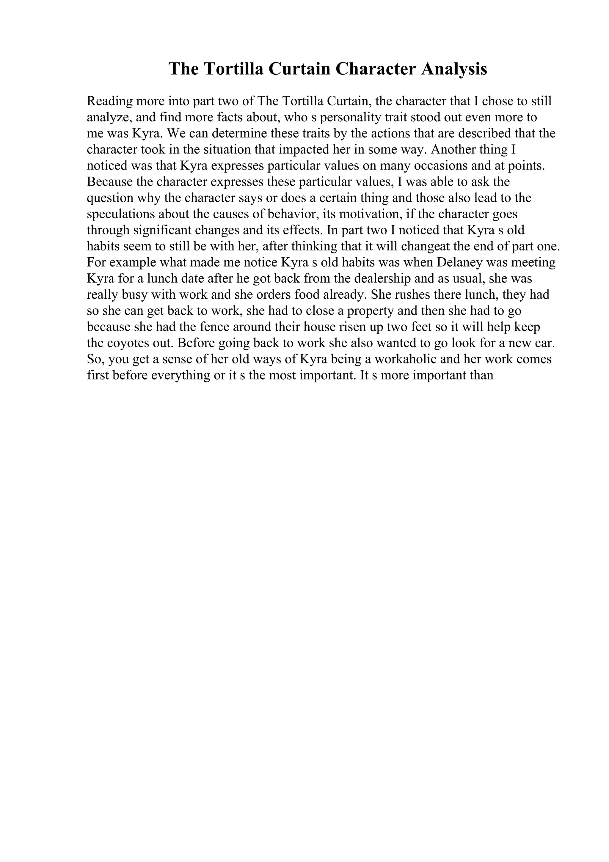The Tortilla Curtain Character Analysis
Reading more into part two of The Tortilla Curtain, the character that I chose to still
analyze, and find more facts about, who s personality trait stood out even more to
me was Kyra. We can determine these traits by the actions that are described that the
character took in the situation that impacted her in some way. Another thing I
noticed was that Kyra expresses particular values on many occasions and at points.
Because the character expresses these particular values, I was able to ask the
question why the character says or does a certain thing and those also lead to the
speculations about the causes of behavior, its motivation, if the character goes
through significant changes and its effects. In part two I noticed that Kyra s old
habits seem to still be with her, after thinking that it will changeat the end of part one.
For example what made me notice Kyra s old habits was when Delaney was meeting
Kyra for a lunch date after he got back from the dealership and as usual, she was
really busy with work and she orders food already. She rushes there lunch, they had
so she can get back to work, she had to close a property and then she had to go
because she had the fence around their house risen up two feet so it will help keep
the coyotes out. Before going back to work she also wanted to go look for a new car.
So, you get a sense of her old ways of Kyra being a workaholic and her work comes
first before everything or it s the most important. It s more important than
 