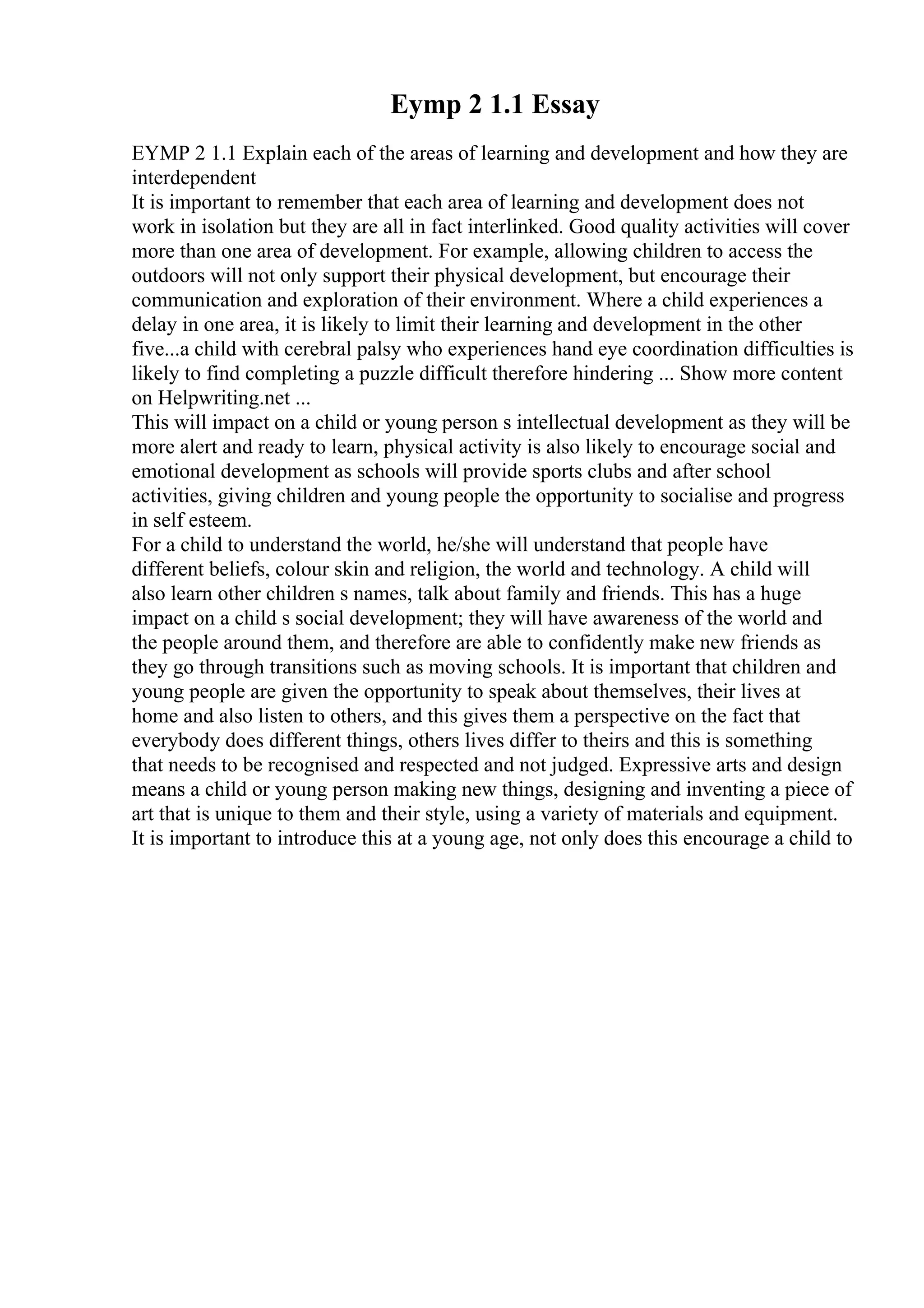 Eymp 2 1.1 Essay
EYMP 2 1.1 Explain each of the areas of learning and development and how they are
interdependent
It is important to remember that each area of learning and development does not
work in isolation but they are all in fact interlinked. Good quality activities will cover
more than one area of development. For example, allowing children to access the
outdoors will not only support their physical development, but encourage their
communication and exploration of their environment. Where a child experiences a
delay in one area, it is likely to limit their learning and development in the other
five...a child with cerebral palsy who experiences hand eye coordination difficulties is
likely to find completing a puzzle difficult therefore hindering ... Show more content
on Helpwriting.net ...
This will impact on a child or young person s intellectual development as they will be
more alert and ready to learn, physical activity is also likely to encourage social and
emotional development as schools will provide sports clubs and after school
activities, giving children and young people the opportunity to socialise and progress
in self esteem.
For a child to understand the world, he/she will understand that people have
different beliefs, colour skin and religion, the world and technology. A child will
also learn other children s names, talk about family and friends. This has a huge
impact on a child s social development; they will have awareness of the world and
the people around them, and therefore are able to confidently make new friends as
they go through transitions such as moving schools. It is important that children and
young people are given the opportunity to speak about themselves, their lives at
home and also listen to others, and this gives them a perspective on the fact that
everybody does different things, others lives differ to theirs and this is something
that needs to be recognised and respected and not judged. Expressive arts and design
means a child or young person making new things, designing and inventing a piece of
art that is unique to them and their style, using a variety of materials and equipment.
It is important to introduce this at a young age, not only does this encourage a child to
 