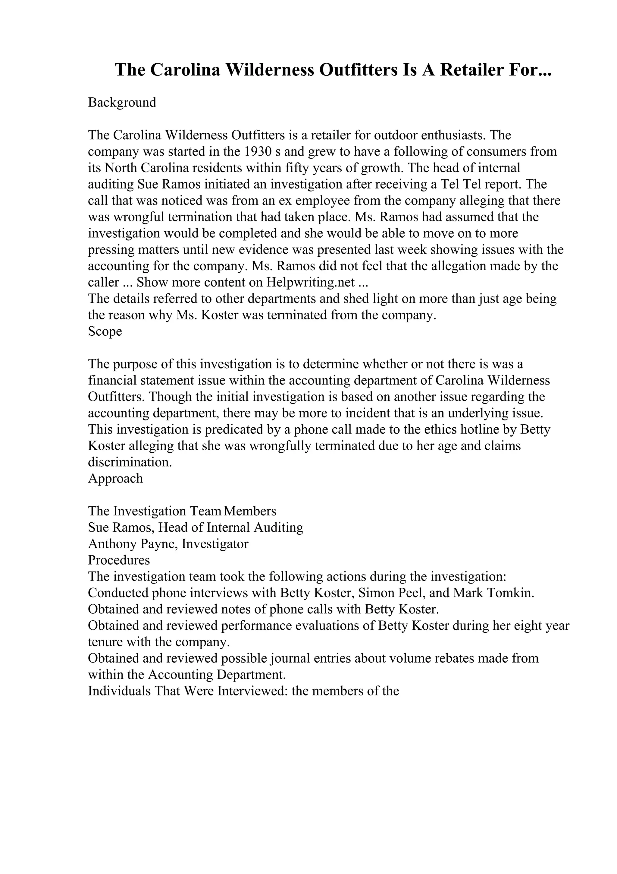 The Carolina Wilderness Outfitters Is A Retailer For...
Background
The Carolina Wilderness Outfitters is a retailer for outdoor enthusiasts. The
company was started in the 1930 s and grew to have a following of consumers from
its North Carolina residents within fifty years of growth. The head of internal
auditing Sue Ramos initiated an investigation after receiving a Tel Tel report. The
call that was noticed was from an ex employee from the company alleging that there
was wrongful termination that had taken place. Ms. Ramos had assumed that the
investigation would be completed and she would be able to move on to more
pressing matters until new evidence was presented last week showing issues with the
accounting for the company. Ms. Ramos did not feel that the allegation made by the
caller ... Show more content on Helpwriting.net ...
The details referred to other departments and shed light on more than just age being
the reason why Ms. Koster was terminated from the company.
Scope
The purpose of this investigation is to determine whether or not there is was a
financial statement issue within the accounting department of Carolina Wilderness
Outfitters. Though the initial investigation is based on another issue regarding the
accounting department, there may be more to incident that is an underlying issue.
This investigation is predicated by a phone call made to the ethics hotline by Betty
Koster alleging that she was wrongfully terminated due to her age and claims
discrimination.
Approach
The Investigation TeamMembers
Sue Ramos, Head of Internal Auditing
Anthony Payne, Investigator
Procedures
The investigation team took the following actions during the investigation:
Conducted phone interviews with Betty Koster, Simon Peel, and Mark Tomkin.
Obtained and reviewed notes of phone calls with Betty Koster.
Obtained and reviewed performance evaluations of Betty Koster during her eight year
tenure with the company.
Obtained and reviewed possible journal entries about volume rebates made from
within the Accounting Department.
Individuals That Were Interviewed: the members of the
 